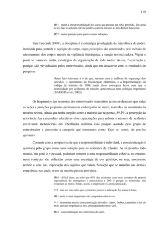 110
M51 - punir a irresponsabilidade dos caras que passam em sinal proibido. Em geral
as leis não se aplicam. Devia perder a carteira mesmo, as leis deviam funcionar.
M57 - maior punição para quem comete infrações.
Para Foucault (1997), a disciplina é a estratégia privilegiada da microfísica do poder,
instituída para controle e sujeição do corpo, cujos princípios são constituídos pelo método de
adestramento dos corpos através da vigilância hierárquica, a sanção normalizadora. Vigiar e
punir se tornaram então, estratégias de organização da vida social. Assim, fiscalização e
punição são reivindicados pelos entrevistados, ainda que em desacordo com os resultados de
pesquisas:
Outro fato relevante é o de que, mesmo com a melhora da segurança dos
veículos, o incremento da fiscalização eletrônica, e a implementação do
código de trânsito de 1998, nada disso conseguiu fazer com que a
mortalidade por acidentes de trânsito apresentasse uma redução importante
(BARROS et al., 2003).
Os fragmentos das respostas dos entrevistados transcritos acima evidenciam que todas
as ações e punições propostas permanecem endereçadas ao outro, mantidas no anonimato da
terceira pessoa. Ainda que tenha surgido como a maioria das respostas, 89,2%, a percepção da
relevância das campanhas educativas e/ou capacitações para reduzir o número de acidentes
envolvendo motocicletas em Uberlândia reafirma essa posição adotada pelo grupo de
entrevistados e constituiu a categoria que nomeamos como: Diga ao outro: ele precisa
aprender.
Coerente com a perspectiva de que a responsabilidade é individual, a conscientização é
apontada pelo grupo como uma solução para os acidentes de trânsito. As expressões todo
mundo, em geral e o pessoal, poderiam remeter a uma responsabilidade coletiva, no entanto,
neste contexto, são utilizadas como uma estratégia de uso genérico, ou seja, novamente
remete a uma não implicação dos sujeitos que falam. Situação que se mantém nas demais
entrevistas, nas quais, o uso da terceira pessoa prevalece.
M65 - difícil dizer, eu acho que 80% dos acidentes com moto acontece da própria
imprudência do motoqueiro / motociclista e 20% é porque os motoristas não
respeitam as motos. Então, assim, o importante é a conscientização.
F72 - não sei, mas acho que o primeiro passo é a educação dos motociclistas.
M8 - nada, o mais importante são campanhas educativas.
F11 - realmente precisa conscientização de todos: carros, ônibus, caminhão e dos de
moto que não respeitam as leis, principalmente moto-táxi.
M12 - conscientização dos motoristas de carro.
 