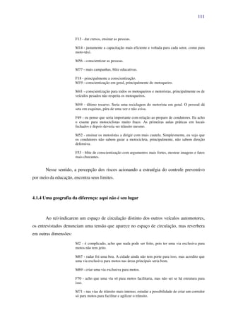 111
F13 - dar cursos, ensinar as pessoas.
M14 - justamente a capacitação mais eficiente e voltada para cada setor, como para
moto-táxi.
M56 - conscientizar as pessoas.
M77 - mais campanhas, blitz educativas.
F18 - principalmente a conscientização.
M19 - conscientização em geral, principalmente do motoqueiro.
M41 - conscientização para todos os motoqueiros e motoristas, principalmente os de
veículos pesados não respeita os motoqueiros.
M44 - último recurso. Seria uma reciclagem do motorista em geral. O pessoal dá
seta em esquinas, pára de uma vez e não avisa.
F49 - eu penso que seria importante com relação ao preparo de condutores. Eu acho
o exame para motociclistas muito fraco. As primeiras aulas práticas em locais
fechados e depois deveria ser trânsito mesmo.
M52 - ensinar os motoristas a dirigir com mais cautela. Simplesmente, eu vejo que
os condutores não sabem guiar a motocicleta, principalmente, não sabem direção
defensiva.
F53 - blitz de conscientização com argumentos mais fortes, mostrar imagens e fatos
mais chocantes.
Nesse sentido, a percepção dos riscos acionando a estratégia do controle preventivo
por meio da educação, encontra seus limites.
4.1.4 Uma geografia da diferença: aqui não é seu lugar
Ao reivindicarem um espaço de circulação distinto dos outros veículos automotores,
os entrevistados denunciam uma tensão que aparece no espaço de circulação, mas reverbera
em outras dimensões:
M2 - é complicado, acho que nada pode ser feito, pois ter uma via exclusiva para
motos não tem jeito.
M67 - radar foi uma boa. A cidade ainda não tem porte para isso, mas acredito que
uma via exclusiva para motos nas áreas principais seria bom.
M69 - criar uma via exclusiva para motos.
F70 - acho que uma via só para motos facilitaria, mas não sei se há estrutura para
isso.
M71 - nas vias de trânsito mais intenso, estudar a possibilidade de criar um corredor
só para motos para facilitar e agilizar o trânsito.
 