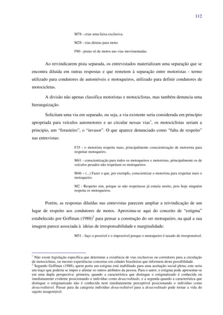 112
M78 - criar uma faixa exclusiva.
M28 - vias diretas para moto.
F80 - pistas só de motos nas vias movimentadas.
Ao reivindicarem pista separada, os entrevistados materializam uma separação que se
encontra diluida em outras respostas e que remetem à separação entre motoristas - termo
utilizado para condutores de automóveis e motoqueiros, utilizado para definir condutores de
motocicletas.
A divisão não apenas classifica motoristas e motociclistas, mas também denuncia uma
hierarquização.
Solicitam uma via em separado, ou seja, a via existente seria considerada em princípio
apropriada para veículos automotores e ao circular nessas vias1
, os motociclistas seriam a
principio, um “forasteiro”, o “invasor”. O que aparece denunciado como “falta de respeito”
nas entrevistas:
F35 - o motorista respeita mais, principalmente conscientização de motorista para
respeitar motoqueiro.
M41 - conscientização para todos os motoqueiros e motoristas, principalmente os de
veículos pesados não respeitam os motoqueiros.
M46 – (...) Fazer o que, por exemplo, conscientizar o motorista para respeitar mais o
motoqueiro.
M2 - Respeito sim, porque se não respeitasse já estaria morto, pois hoje ninguém
respeita os motoqueiros.
Porém, as respostas diluídas nas entrevistas parecem ampliar a reivindicação de um
lugar de respeito aos condutores de motos. Aproxima-se aqui do conceito de “estigma”
estabelecido por Goffman (1988)2
para pensar a construção do ser motoqueiro, na qual a sua
imagem parece associada à ideias de irresponsabilidade e marginalidade:
M51 - faço o possível e o impossível porque o motoqueiro é taxado de irresponsável.
1
Não existe legislação específica que determine a existência de vias exclusivas ou corredores para a circulação
de motocicletas, ou mesmo experiências concretas em cidades brasileiras que informem desta possibilidade.
2
Segundo Goffman (1988), quem porta um estigma está inabilitado para uma aceitação social plena; este seria
um traço que poderia se impor e afastar os outros atributos da pessoa. Para o autor, o estigma pode apresentar-se
em uma dupla perspectiva: primeira, quando a característica que distingue o estigmatizado é conhecida ou
imediatamente evidente posicionando o indivíduo como desacreditado, e a segunda quando a característica que
distingue o estigmatizado não é conhecida nem imediatamente perceptível posicionando o indivíduo como
desacreditável. Passar para da categoria indivíduo desacreditável para a desacreditado pode tornar a vida do
sujeito insuportável.
 