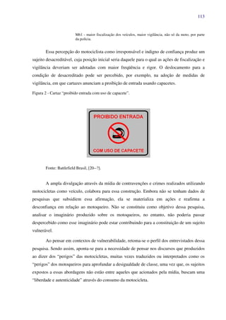 113
M61 - maior fiscalização dos veículos, maior vigilância, não só da moto, por parte
da polícia.
Essa percepção do motociclista como irresponsável e indigno de confiança produz um
sujeito desacreditável, cuja posição inicial seria daquele para o qual as ações de fiscalização e
vigilância deveriam ser adotadas com maior freqüência e rigor. O deslocamento para a
condição de desacreditado pode ser percebido, por exemplo, na adoção de medidas de
vigilância, em que cartazes anunciam a proibição de entrada usando capacetes.
Figura 2 - Cartaz “proibido entrada com uso de capacete”.
Fonte: Battlefield Brasil, [20--?].
A ampla divulgação através da mídia de contravenções e crimes realizados utilizando
motocicletas como veículo, colabora para essa construção. Embora não se tenham dados de
pesquisas que subsidiem essa afirmação, ela se materializa em ações e reafirma a
desconfiança em relação ao motoqueiro. Não se constituiu como objetivo dessa pesquisa,
analisar o imaginário produzido sobre os motoqueiros, no entanto, não poderia passar
despercebido como esse imaginário pode estar contribuindo para a constituição de um sujeito
vulnerável.
Ao pensar em contextos de vulnerabilidade, retoma-se o perfil dos entrevistados dessa
pesquisa. Sendo assim, aponta-se para a necessidade de pensar nos discursos que produzidos
ao dizer dos “perigos” das motocicletas, muitas vezes traduzidos ou interpretados como os
“perigos” dos motoqueiros para aprofundar a desigualdade de classe, uma vez que, os sujeitos
expostos a essas abordagens não estão entre aqueles que acionados pela mídia, buscam uma
“liberdade e autenticidade” através do consumo da motocicleta.
 