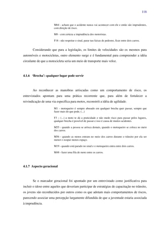 118
M64 - acham que o acidente nunca vai acontecer com ele e então são imprudentes,
com direção de risco.
M8 - com certeza a imprudência dos motoristas.
F18 - não respeitar o sinal, parar nas faixas de pedestre, ficar entre dois carros.
Considerando que para a legislação, os limites de velocidades são os mesmos para
automóveis e motocicletas, outro elemento surge e é fundamental para compreender a idéia
circulante de que a motocicleta seria um meio de transporte mais veloz.
4.1.6 ‘Brecha’: qualquer lugar pode servir
Ao reconhecer as manobras arriscadas como um comportamento de risco, os
entrevistados apontam para uma prática recorrente que, para além de fortalecer a
reivindicação de uma via específica para motos, reconstrói a idéia de agilidade.
M1 - motoqueiro é sempre abusado em qualquer brecha quer passar, sempre que
fazer mais do que pode, (...)
F3 – (...) a moto te dá a praticidade e não mede risco para passar pelos lugares,
qualquer brecha é possível de passar e isso é causa de muitos acidentes.
M55 - quando a pessoa se arrisca demais, quando o motoqueiro se coloca no meio
dos carros.
M56 - quando as motos entram no meio dos carros durante o trânsito por ela ser
menor e ocupar menos espaço.
M19 - quando está parado no sinal e o motoqueiro entra entre dois carros.
M48 - fazer uma fila de moto entre os carros.
4.1.7 Aspecto geracional
Se o marcador geracional foi apontado por um entrevistado como justificativa para
incluir o idoso entre aqueles que deveriam participar de estratégias de capacitação no trânsito,
os jovens são reconhecidos por outros como os que adotam mais comportamentos de riscos,
parecendo associar uma percepção largamente difundida de que a juventude estaria associada
à imprudência.
 