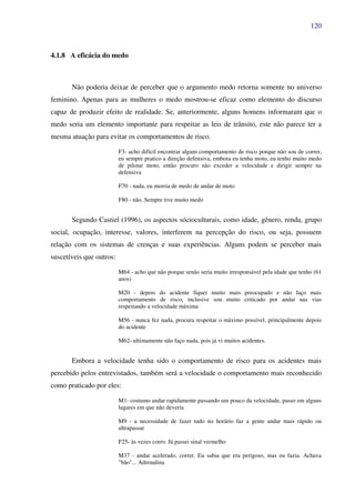 120
4.1.8 A eficácia do medo
Não poderia deixar de perceber que o argumento medo retorna somente no universo
feminino. Apenas para as mulheres o medo mostrou-se eficaz como elemento do discurso
capaz de produzir efeito de realidade. Se, anteriormente, alguns homens informaram que o
medo seria um elemento importante para respeitar as leis de trânsito, este não parece ter a
mesma atuação para evitar os comportamentos de risco.
F3- acho difícil encontrar algum comportamento de risco porque não sou de correr,
eu sempre pratico a direção defensiva, embora eu tenha moto, eu tenho muito medo
de pilotar moto, então procuro não exceder a velocidade e dirigir sempre na
defensiva
F70 - nada, eu morria de medo de andar de moto
F80 - não. Sempre tive muito medo
Segundo Castiel (1996), os aspectos sócioculturais, como idade, gênero, renda, grupo
social, ocupação, interesse, valores, interferem na percepção do risco, ou seja, possuem
relação com os sistemas de crenças e suas experiências. Alguns podem se perceber mais
suscetíveis que outros:
M64 - acho que não porque senão seria muito irresponsável pela idade que tenho (61
anos)
M20 - depois do acidente fiquei muito mais preocupado e não faço mais
comportamento de risco, inclusive sou muito criticado por andar nas vias
respeitando a velocidade máxima
M56 - nunca fez nada, procura respeitar o máximo possível, principalmente depois
do acidente
M62- ultimamente não faço nada, pois já vi muitos acidentes.
Embora a velocidade tenha sido o comportamento de risco para os acidentes mais
percebido pelos entrevistados, também será a velocidade o comportamento mais reconhecido
como praticado por eles:
M1- costumo andar rapidamente passando um pouco da velocidade, passo em alguns
lugares em que não deveria
M9 - a necessidade de fazer tudo no horário faz a gente andar mais rápido ou
ultrapassar
F25- às vezes corro. Já passei sinal vermelho
M37 - andar acelerado, correr. Eu sabia que era perigoso, mas eu fazia. Achava
"bão"... Adrenalina
 