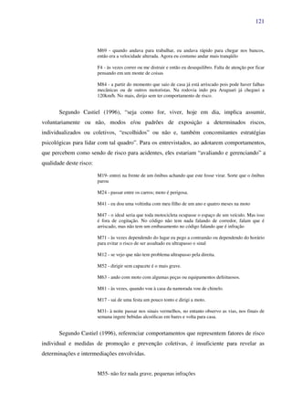 121
M69 - quando andava para trabalhar, eu andava rápido para chegar nos bancos,
então era a velocidade alterada. Agora eu costumo andar mais tranqüilo
F4 - às vezes correr ou me distrair e então eu desequilibro. Falta de atenção por ficar
pensando em um monte de coisas
M84 - a partir do momento que saio de casa já está arriscado pois pode haver falhas
mecânicas ou de outros motoristas. Na rodovia indo pra Araguari já cheguei a
120km/h. No mais, dirijo sem ter comportamento de risco.
Segundo Castiel (1996), “seja como for, viver, hoje em dia, implica assumir,
voluntariamente ou não, modos e/ou padrões de exposição a determinados riscos,
individualizados ou coletivos, “escolhidos” ou não e, também concomitantes estratégias
psicológicas para lidar com tal quadro”. Para os entrevistados, ao adotarem comportamentos,
que percebem como sendo de risco para acidentes, eles estariam “avaliando e gerenciando” a
qualidade deste risco:
M19- entrei na frente de um ônibus achando que este fosse virar. Sorte que o ônibus
parou
M24 - passar entre os carros; moto é perigosa.
M41 - eu dou uma voltinha com meu filho de um ano e quatro meses na moto
M47 - o ideal seria que toda motocicleta ocupasse o espaço de um veículo. Mas isso
é fora de cogitação. No código não tem nada falando de corredor, falam que é
arriscado, mas não tem um embasamento no código falando que é infração
M71 - às vezes dependendo do lugar eu pego a contramão ou dependendo do horário
para evitar o risco de ser assaltado eu ultrapasso o sinal
M12 - se vejo que não tem problema ultrapasso pela direita.
M52 - dirigir sem capacete é o mais grave.
M63 - ando com moto com algumas peças ou equipamentos defeituosos.
M81 - às vezes, quando vou à casa da namorada vou de chinelo.
M17 - sai de uma festa um pouco tonto e dirigi a moto.
M31- à noite passar nos sinais vermelhos, no entanto observo as vias, nos finais de
semana ingere bebidas alcoólicas em bares e volta para casa.
Segundo Castiel (1996), referenciar comportamentos que representem fatores de risco
individual e medidas de promoção e prevenção coletivas, é insuficiente para revelar as
determinações e intermediações envolvidas.
M55- não fez nada grave, pequenas infrações
 
