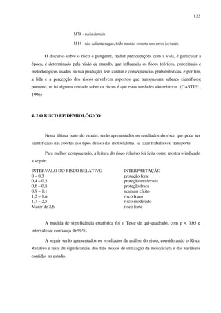 122
M78 - nada demais
M14 - não adianta negar, todo mundo comete uns erros às vezes
O discurso sobre o risco é pungente, traduz preocupações com a vida, é particular à
época, é determinado pela visão de mundo, que influencia os focos teóricos, conceituais e
metodológicos usados na sua produção, tem caráter e conseqüências probabilísticas, e por fim,
a lida e a percepção dos riscos envolvem aspectos que transpassam saberes científicos;
portanto, se há alguma verdade sobre os riscos é que estas verdades são relativas. (CASTIEL,
1996)
4. 2 O RISCO EPIDEMIOLÓGICO
Nesta última parte do estudo, serão apresentados os resultados do risco que pode ser
identificado nas coortes dos tipos de uso das motocicletas, se lazer trabalho ou transporte.
Para melhor compreensão, a leitura do risco relativo foi feita como mostra o indicado
a seguir:
INTERVALO DO RISCO RELATIVO INTERPRETAÇÃO
0 – 0,3 proteção forte
0,4 – 0,5 proteção moderada
0,6 – 0,8 proteção fraca
0,9 – 1,1 nenhum efeito
1,2 – 1,6 risco fraco
1,7 – 2,5 risco moderado
Maior de 2,6 risco forte
A medida de significância estatística foi o Teste de qui-quadrado, com p < 0,05 e
intervalo de confiança de 95%.
A seguir serão apresentados os resultados da análise do risco, considerando o Risco
Relativo e teste de significância, dos três modos de utilização da motocicleta e das variáveis
contidas no estudo.
 