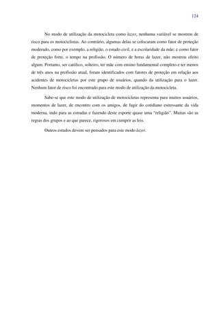 124
No modo de utilização da motocicleta como lazer, nenhuma variável se mostrou de
risco para os motociclistas. Ao contrário, algumas delas se colocaram como fator de proteção
moderado, como por exemplo, a religião, o estado civil, e a escolaridade da mãe; e como fator
de proteção forte, o tempo na profissão. O número de horas de lazer, não mostrou efeito
algum. Portanto, ser católico, solteiro, ter mãe com ensino fundamental completo e ter menos
de três anos na profissão atual, foram identificados com fatores de proteção em relação aos
acidentes de motocicletas por este grupo de usuários, quando da utilização para o lazer.
Nenhum fator de risco foi encontrado para este modo de utilização da motocicleta.
Sabe-se que este modo de utilização de motocicletas representa para muitos usuários,
momentos de lazer, de encontro com os amigos, de fugir do cotidiano estressante da vida
moderna, indo para as estradas e fazendo deste esporte quase uma “religião”. Muitas são as
regras dos grupos e ao que parece, rigorosos em cumprir as leis.
Outros estudos devem ser pensados para este modo lazer.
 