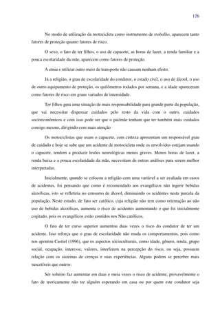 126
No modo de utilização da motocicleta como instrumento de trabalho, aparecem tanto
fatores de proteção quanto fatores de risco.
O sexo, o fato de ter filhos, o uso de capacete, as horas de lazer, a renda familiar e a
pouca escolaridade da mãe, aparecem como fatores de proteção.
A etnia e utilizar outro meio de transporte não causam nenhum efeito.
Já a religião, o grau de escolaridade do condutor, o estado civil, o uso de álcool, o uso
de outro equipamento de proteção, os quilômetros rodados por semana, e a idade apareceram
como fatores de risco em graus variados de intensidade.
Ter filhos gera uma situação de mais responsabilidade para grande parte da população,
que vai necessitar dispensar cuidados pelo resto da vida com o outro, cuidados
socioeconômicos e com isso pode ser que o pai/mãe tenham que ter também mais cuidados
consigo mesmo, dirigindo com mais atenção
Os motociclistas que usam o capacete, com certeza apresentam um responsável grau
de cuidado e hoje se sabe que um acidente de motocicleta onde os envolvidos estejam usando
o capacete, tendem a produzir lesões neurológicas menos graves. Menos horas de lazer, a
renda baixa e a pouca escolaridade da mãe, necessitam de outras análises para serem melhor
interpretadas.
Inicialmente, quando se colocou a religião com uma variável a ser avaliada em casos
de acidentes, foi pensando que como é recomendado aos evangélicos não ingerir bebidas
alcoólicas, isto se refletiria no consumo de álcool, diminuindo os acidentes nesta parcela da
população. Neste estudo, de fato ser católico, cuja religião não tem como orientação ao não
uso de bebidas alcoólicas, aumenta o risco de acidentes aumentando o que foi inicialmente
cogitado, pois os evangélicos estão contidos nos Não católicos.
O fato de ter curso superior aumentou duas vezes o risco do condutor de ter um
acidente. Isso reforça que o grau de escolaridade não muda os comportamentos, pois como
nos apontou Castiel (1996), que os aspectos sócioculturais, como idade, gênero, renda, grupo
social, ocupação, interesse, valores, interferem na percepção do risco, ou seja, possuem
relação com os sistemas de crenças e suas experiências. Alguns podem se perceber mais
suscetíveis que outros:
Ser solteiro faz aumentar em duas e meia vezes o risco de acidente, provavelmente o
fato de teoricamente não ter alguém esperando em casa ou por quem este condutor seja
 