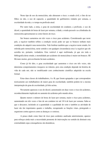 129
Neste tipo de uso da motocicleta, não alteraram o risco: o estado civil, o fato de ter
filhos ou não, o uso de capacete, a quantidade de quilômetros rodados por semana, a
escolaridade da mãe, e o tempo na profissão atual.
Por outro lado, a etnia, o grau de escolaridade do condutor, a profissão, o uso de
álcool, a quantidade de horas de lazer por semana, a idade, a renda pessoal e as cilindradas da
motocicleta apresentaram-se como fatores de risco.
Ser branco aumentou em três vezes o risco para acidentes. Considerando que neste
país, a raça/cor também reflete a condição social, pode ser que os brancos tenham mais
condições de adquirir uma motocicleta. Vale lembrar também que a raça/cor neste estudo, foi
referida pelo motociclista, neste sentido e em qualquer circunstância esta é a raça/cor que ele
acredita ter, portanto, verdadeira. Esta variável é aqui reafirmada, já que em toda a
bibliografia deste estudo, a mortalidade por acidentes de motocicletas é maior em brancos. SE
Há mais mortes, provavelmente há mais acidentes.
Como já foi dito, o grau escolaridade que aumentou o risco em três vezes, não
determina comportamentos inseguros no trânsito, pois esta condição depende da história de
vida de cada um, não se modificando com conhecimento científico adquirido na escola
formal.
Estas duas classes de trabalhadores, A e B, que foram agrupadas e que correspondem
teoricamente aos trabalhadores de maior grau de escolaridade, também podem ter a mesma
interpretação do grau de escolaridade, já feito acima.
Novamente apareceu o uso do álcool, aumentando em duas vezes o risco de acidentes,
reconhecidamente implicado no aumento de acidentes pelo mundo afora.
Quanto menor o número de horas de lazer por semana, maior o risco para acidentes,
aumentando em três vezes o fato de um condutor ter até 18 h de lazer por semana. Sabe-se
que o descanso, incluindo aí a quantidade e a qualidade do sono e também as atividade de
lazer são tão importantes quanto o trabalho, recuperando as funções vitais, protegendo o
organismo contra agravos como as doenças e o estresse.
A pouca idade como fator de risco para acidentes analisada anteriormente, aparece
para reforçar ainda mais a necessidade premente de intervenções no sentido de diminuir esta
externalidade cujas consequências são dramáticas.
 