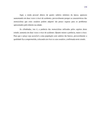 130
Aqui, a renda pessoal abaixo de quatro salários mínimos da época, apareceu
aumentando em duas vezes o risco de acidentes, provavelmente porque as características das
motocicletas que estes usuários podem adquirir são pouco seguras para os problemas
apresentados pelo trânsito na cidade.
As cilindradas, isto é, a potência das motocicletas utilizadas pelos sujeitos deste
estudo, aumenta em duas vezes o risco de acidentes. Quanto menor a potência, maior o risco.
Para que o preço seja acessível a uma população com salários tão baixos, provavelmente a
qualidade fica comprometida, colocando em risco os seus usuários, confirmada neste estudo.
 