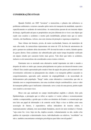 131
CONSIDERAÇÕES FINAIS
Quando Gotlieb, em 1885 “inventou” a motocicleta, o planeta não enfrentava os
problemas ambientais e externos causados pelos meios de transporte da atualidade, especial e
especificamente os acidentes de motocicletas. As motocicletas passam de um inocente objeto
de desejo, significando até para os proprietários um jeito diferente de se viver a um objeto que
expõe seus usuários a acidentes e mortes pela instabilidade, poluem mais que os outros
veículos, são barulhentas, velozes, mas sem sistemas de proteção e segurança compatíveis.
Suas vítimas são homens, jovens, de maior escolaridade, brancos, de municípios de
mais alta renda. As motocicletas representam em torno de 12% da frota de automotores do
país e gastam nos acidentes delas decorrentes 19% do total de todos os outros, falando apenas
de gastos diretos. Estes acidentes são subnotificados pelo maior tempo hospitalar verificado
em alguns estudos por causarem lesões mais graves. Vale dizer que todos os acidentes,
inclusive os de motocicletas são considerados como eventos evitáveis.
Entretanto tem se mostrado uma alternativa modal importante em todo o mundo a
despeito de todos os males que causam principalmente nos países em desenvolvimento como
o Brasil. Este cenário apresentado pelo estudo é fruto da opção dos países pelo automóvel sem
investimentos suficientes no planejamento das cidades e no transporte público causando os
congestionamentos, agravados pelo aumento da empregabilidade e da necessidade de
deslocamentos pela população. “Surge” então, como alternativa a motocicleta, que não se
intimida com os congestionamentos, tem uma excelente relação custobenefício, custa o valor
do transporte público que é ineficiente e demorado, serve a mais de uma pessoa, porém expõe
seus usuários a um maior risco.
Risco este que analisado no campo interdisciplinar engloba o cálculo, feito pela
Epidemiologia, a percepção que se refere ao sujeito e é social, cultura e economicamente
sentida e compreendida, a gestão que se refere aos domínios do Estado e a comunicação que
tem feito um papel de informador e de controle social. Hoje o risco se define como uma
associação de fatores, é especulativo, utiliza indicadores de terceira ordem, é
matematicamente validante, tem necessidade fundadora, através de meio residual e é formal;
“seja como for, viver, hoje em dia, implica assumir, voluntariamente ou não, modos e/ou
padrões de exposição a determinados riscos, individualizados ou coletivos, “escolhidos” ou
não e, também concomitantes estratégias psicológicas para lidar com tal quadro”.
 