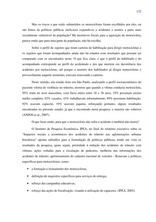 132
Mas os riscos a que estão submetidos os motociclistas foram escolhidos por eles, ou
são frutos de políticas públicas ineficazes expondo-os a acidentes e mortes a parte mais
socialmente vulnerável da população? Há incentivos fiscais para a aquisição de motocicleta,
parece então que para uma parte da população, não há escolha.
Sobre o perfil de sujeitos que tiram carteira de habilitação para dirigir motocicletas e
os sujeitos que foram acompanhados ainda não há estudos com resultados que possam ser
comparado com os encontrados neste. O que fica claro, é que o perfil do habilitado e do
acompanhado corresponde ao perfil do acidentado e dos que morrem em decorrência dos
acidentes por motocicletas, até porque a maioria dos habilitados já dirigia motocicletas e
provavelmente naquele momento, estavam renovando a carteira.
Neste sentido, um estudo feito em São Paulo, analisando o perfil socioeconômico do
paciente vítima de violência no trânsito, mostrou que quando a vítima conduzia motocicleta,
95% eram do sexo masculino, com faixa etária entre 18 e 38 anos, 35% possuíam ensino
médio completo, 62% casados, 43% trabalhavam informalmente, 89% possuíam habilitação,
92% usavam capacete, 19% usavam jaqueta; reforçando portanto, alguns resultados
encontradas no presente estudo, já que o encontrado nesta pesquisa, a maioria são solteiros
(ANJOS et al., 2007).
O que fazer então, para que o motociclista não sofra o acidente e também não morra?
O Instituto de Pesquisa Econômica, IPEA, no final do relatório executivo sobre os
“Impactos sociais e econômicos dos acidentes de trânsito nas aglomerações urbanas
brasileiras” aponta subsídios para a formulação de políticas públicas, tendo em vista os
resultados da pesquisa, quais sejam, prioridade à redução dos acidentes de trânsito com
vítimas, ações voltadas para a circulação de pedestres, melhoria das informações dos
acidentes de trânsito, aprimoramento do cadastro nacional de veículos - Renavam e políticas
específicas para motociclistas, como:
• a formação e treinamento dos motociclistas;
• definição de requisitos específicos para serviços de entrega;
• reforço das campanhas educativas;
• reforço das ações de fiscalização, visando à utilização de capacetes. (IPEA, 2003).
 