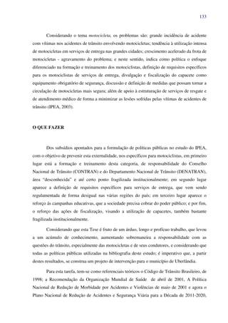 133
Considerando o tema motocicleta, os problemas são: grande incidência de acidente
com vítimas nos acidentes de trânsito envolvendo motocicletas; tendência à utilização intensa
de motocicletas em serviços de entrega nas grandes cidades; crescimento acelerado da frota de
motocicletas - agravamento do problema; e neste sentido, indica como política o enfoque
diferenciado na formação e treinamento dos motociclistas, definição de requisitos específicos
para os motociclistas de serviços de entrega, divulgação e fiscalização do capacete como
equipamento obrigatório de segurança, discussão e definição de medidas que possam tornar a
circulação de motocicletas mais segura; além de apoio à estruturação de serviços de resgate e
de atendimento médico de forma a minimizar as lesões sofridas pelas vítimas de acidentes de
trânsito (IPEA, 2003).
O QUE FAZER
Dos subsídios apontados para a formulação de políticas públicas no estudo do IPEA,
com o objetivo de prevenir esta externalidade, nos específicos para motociclistas, em primeiro
lugar está a formação e treinamento desta categoria, de responsabilidade do Conselho
Nacional de Trânsito (CONTRAN) e do Departamento Nacional de Trânsito (DENATRAN),
área “desconhecida” e até certo ponto fragilizada institucionalmente; em segundo lugar
aparece a definição de requisitos específicos para serviços de entrega, que vem sendo
regulamentada de forma desigual nas várias regiões do país; em terceiro lugar aparece o
reforço ás campanhas educativas, que a sociedade precisa cobrar do poder público; e por fim,
o reforço das ações de fiscalização, visando a utilização de capacetes, também bastante
fragilizada institucionalmente.
Considerando que esta Tese é fruto de um árduo, longo e profícuo trabalho, que levou
a um acúmulo de conhecimento, aumentando sobremaneira a responsabilidade com as
questões do trânsito, especialmente das motocicletas e de seus condutores, e considerando que
todas as políticas públicas utilizadas na bibliografia deste estudo; é imperativo que, a partir
destes resultados, se construa um projeto de intervenção para o município de Uberlândia.
Para esta tarefa, tem-se como referenciais teóricos o Código de Trânsito Brasileiro, de
1998; a Recomendação da Organização Mundial de Saúde de abril de 2001, A Política
Nacional de Redução de Morbidade por Acidentes e Violências de maio de 2001 e agora o
Plano Nacional de Redução de Acidentes e Segurança Viária para a Década de 2011-2020,
 