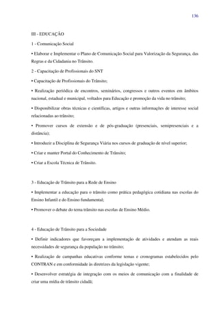 136
III - EDUCAÇÃO
1 - Comunicação Social
• Elaborar e Implementar o Plano de Comunicação Social para Valorização da Segurança, das
Regras e da Cidadania no Trânsito.
2 - Capacitação de Profissionais do SNT
• Capacitação de Profissionais do Trânsito;
• Realização periódica de encontros, seminários, congressos e outros eventos em âmbitos
nacional, estadual e municipal, voltados para Educação e promoção da vida no trânsito;
• Disponibilizar obras técnicas e científicas, artigos e outras informações de interesse social
relacionadas ao trânsito;
• Promover cursos de extensão e de pós-graduação (presenciais, semipresenciais e a
distância);
• Introduzir a Disciplina de Segurança Viária nos cursos de graduação de nível superior;
• Criar e manter Portal do Conhecimento de Trânsito;
• Criar a Escola Técnica de Trânsito.
3 - Educação de Trânsito para a Rede de Ensino
• Implementar a educação para o trânsito como prática pedagógica cotidiana nas escolas do
Ensino Infantil e do Ensino fundamental;
• Promover o debate do tema trânsito nas escolas de Ensino Médio.
4 - Educação de Trânsito para a Sociedade
• Definir indicadores que favoreçam a implementação de atividades e atendam as reais
necessidades de segurança da população no trânsito;
• Realização de campanhas educativas conforme temas e cronogramas estabelecidos pelo
CONTRAN e em conformidade às diretrizes da legislação vigente;
• Desenvolver estratégia de integração com os meios de comunicação com a finalidade de
criar uma mídia de trânsito cidadã;
 
