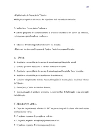137
• Capilarização da Educação de Trânsito;
•Redução da exposição aos riscos, dos segmentos mais vulneráveis notrânsito.
5 - Melhoria na Formação de Condutores
• Elaborar programa de acompanhamento e avaliação qualitativa dos cursos de formação,
reciclagem e especialização de condutores.
6 - Educação de Trânsito para Caminhoneiros nas Estradas
• Elaborar e implementar Programa de Apoio a Caminhoneiros nas Estradas.
IV - SAÚDE
1 - Ampliação e consolidação do serviço de atendimento pré-hospitalar móvel;
2 - Elevar a qualidade do socorro às vítimas, no local do acidente;
3 - Ampliação e consolidação do serviço de atendimento pré-hospitalar fixo e hospitalar;
4 - Ampliação e consolidação do atendimento de reabilitação;
5 - Conceber e implementar Sistema Nacional Integrado de Informações e Estatística Vítimas
de Trânsito;
6 - Formação do Comitê Nacional de Trauma;
7 - Conscientização do condutor ao realizar o exame médico de habilitação ou de renovação
da habilitação.
V - SEGURANÇA VIÁRIA
1 - Capacitar os gestores de trânsitos do SNT na gestão integrada do riscos relacionados com
a infraestrutura viária;
2 - Criação do programa de proteção ao pedestre;
3 - Criação de programa de segurança para motociclistas;
4 - Criação de programa de segurança para ciclistas;
 