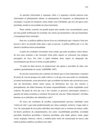 139
As questões relacionadas à segurança viária e à segurança veicular parecem estar
relacionadas ao planejamento urbano, ao planejamento de transporte, ao planejamento da
circulação e à gestão de transporte, numa cidade como Uberlândia, que teve até agora como
prioridade, atender às necessidades da classe dominante.
Neste sentido, construir um grande projeto para atender estas recomendações, passa
por uma grande mobilização da sociedade, dos setores governamentais e não governamentais
e da população deste município.
Para isto, as políticas públicas devem levar em consideração que o trânsito é feito por
pessoas e deve ser pensado então pelas e para as pessoas. A política pública por si só, não
alterará a incidência desta externalidade.
A partir dos resultados encontrados neste estudo, que pode reconhecer vários fatores
de risco para acidentes e das inscrições feitas pelos sujeitos ao colocarem suas próprias
percepções de risco, fica claro o papel fundante deste sujeito na adequação das
recomendações que devem ser feitas ao poder público.
"O medo do dano deveria ser proporcional, não apenas à gravidade do dano, mas
também à probabilidade do evento" (GONDIM, 1997).
Se uma das característica dos acidentes de trânsito que os torna importantes e atraentes
do ponto de vista da pesquisa em saúde coletiva, é a de que esta causa pode ser considerada,
ao menos teoricamente, como prevenível e que os acidentes de trânsito não ocorrem por acaso,
mas são decorrentes, dentre outras causas, de deficiências das vias, dos veículos e,
principalmente, das falhas humanas, há muitas responsabilidades e muitas fragilidades neste
contexto. Do ponto de vista das vias e dos veículos, as possíveis intervenções remetem a
questões de ordem econômica e estrutural. Do ponto de vista das “falhas humanas”, há falhas
humanas ou os indivíduos são submetidos a elas?
Os riscos são resultantes de escolhas comportamentais pessoais, intituladas como
“estilos de vida” e que estão predeterminados por várias condições, inclusive o lugar onde se
vive. Se a percepção de risco pelos indivíduos tem relação com os sistemas de crenças, então,
há fatores preditores de comportamentos, tais como: suscetibilidade percebida, severidade
percebida, benefícios percebidos e barreiras percebidas, pela idade, gênero, renda, grupo
social, ocupação, interesse, valores, e também pelos meios de comunicação de massa, cabe
então às políticas públicas reconhecer este saber.
 