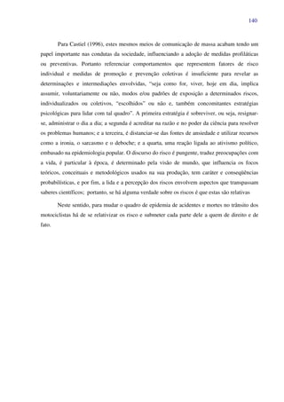 140
Para Castiel (1996), estes mesmos meios de comunicação de massa acabam tendo um
papel importante nas condutas da sociedade, influenciando a adoção de medidas profiláticas
ou preventivas. Portanto referenciar comportamentos que representem fatores de risco
individual e medidas de promoção e prevenção coletivas é insuficiente para revelar as
determinações e intermediações envolvidas, “seja como for, viver, hoje em dia, implica
assumir, voluntariamente ou não, modos e/ou padrões de exposição a determinados riscos,
individualizados ou coletivos, “escolhidos” ou não e, também concomitantes estratégias
psicológicas para lidar com tal quadro”. A primeira estratégia é sobreviver, ou seja, resignar-
se, administrar o dia a dia; a segunda é acreditar na razão e no poder da ciência para resolver
os problemas humanos; e a terceira, é distanciar-se das fontes de ansiedade e utilizar recursos
como a ironia, o sarcasmo e o deboche; e a quarta, uma reação ligada ao ativismo político,
embasado na epidemiologia popular. O discurso do risco é pungente, traduz preocupações com
a vida, é particular à época, é determinado pela visão de mundo, que influencia os focos
teóricos, conceituais e metodológicos usados na sua produção, tem caráter e conseqüências
probabilísticas, e por fim, a lida e a percepção dos riscos envolvem aspectos que transpassam
saberes científicos; portanto, se há alguma verdade sobre os riscos é que estas são relativas
Neste sentido, para mudar o quadro de epidemia de acidentes e mortes no trânsito dos
motociclistas há de se relativizar os risco e submeter cada parte dele a quem de direito e de
fato.
 