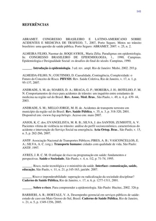 141
REFERÊNCIAS
ABRAMET. CONGRESSO BRASILEIRO E LATINO-AMERICANO SOBRE
ACIDENTES E MEDICINA DE TRÁFEGO, 7., 2007, Porto Seguro. Motos no trânsito
brasileiro: uma questão de saúde pública. Porto Seguro: ABRAMET, 2007. v. 25, n. 2.
ALMEIRA FILHO, Naomar de; ROQUAYROL, Maria Zélia. Paradigmas em epidemiologia.
In: CONGRESSO BRASILEIRO DE EPIDEMIOLOGIA, 1., 1990, Campinas.
Epidemiologia e Desigualdade Social: os desafios do final do século. Campinas, 1990.
______. Introdução à epidemiologia. 3 ed. rev. ampl. Rio de Janeiro: Medsi, 2002. 293 p.
ALMEIDA-FILHO, N.; COUTINHO, D. Causalidade, Contingência, Complexidade: o
Futuro do Conceito de Risco. PHYSIS: Rev. Saúde Coletiva, Rio de Janeiro, v. 17, n. 1, p.
95-137, 2007.
ANDRADE, S. M. de; SOARES, D. A.; BRAGA, G. P.; MOREIRA, J. H.; BOTELHO, F. M.
N. Comportamentos de risco para acidentes de trânsito: um inquérito entre estudantes de
medicina na região sul do Brasil. Rev. Assoc. Med. Bras., São Paulo, v. 49, n. 4, p. 439- 44,
2003.
ANDRADE, S. M.; MELLO JORGE, M. H. de. Acidentes de transporte terrestre em
município da região sul do Brasil. Rev. Saúde Pública, v. 35, n. 3, p. 318-320, 2001.
Disponível em: <www.fsp.usp.br/rsp>. Acesso em: maio 2007.
ANJOS, K. C. dos; EVANGELISTA, M. R. B.; SILVA, J. dos SANTOS; ZUMIOTTI, A. V.
Pacientes vítima de violência no trânsito: análise do perfil socioeconômico, características do
acidente e intervenção do Serviço Social na emergência. Acta Ortop. Bras., São Paulo, v. 15,
n. 5, p. 262-266, 2007.
ANTP. Associação Nacional de Transportes Públicos; PIRES, A. B.; VASCONCELLOS, E.
A.; SILVA, A. C. (org.). Transporte humano: cidades com qualidade de vida. São Paulo:
ANTP, 1997.
AYRES, J. R. C. M. O enfoque de risco na programação em saúde: fundamentos e
perspectivas. Saúde e Sociedade, São Paulo, v. 4, n. 12, p. 71-74, 1995.
______. Risco, razão tecnológica e o ministério da saúde. Interface- comunicação, saúde,
educação, São Paulo, v. 11, n. 21, p.145-163, jan/abr. 2007.
______ Risco e imponderabilidade: superação ou radicalização da sociedade disciplinar?
Caderno de Saúde Pública, Rio de Janeiro, v. 17, n. 6, p. 1277-1311, 2001.
______. Sobre o risco. Para compreender a epidemiologia. São Paulo: Hucitec, 2002. 326 p.
BARBIERI, A. R.; HORTALE, V. A. Desempenho gerencial em serviços públicos de saúde:
estudo de caso em Mato Grosso do Sul, Brasil. Caderno de Saúde Pública, Rio de Janeiro,
v. 21, n. 5, p. 1349-1356, 2005.
 