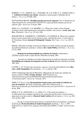 142
BARROS, A. J. D.; AMARAL, R. L.; OLIVEIRA, M. S. B.; LIMA, S. C.; GONÇALVES, E.
V. Acidentes de trânsito com vítimas: subregistro, caracterização e letalidade, Rio de
Janeiro, v. 19, n. 4, p. 979-986, 2003.
BATTLEFIELD BRASIL. [Proibido entrada com uso de capacete]. [20--?]. Disponível em:
<http://images04.olx.com.br/ui/4/81/76/62497576_1-placa-proibido-entrada-com-uso-de-
capacete-.jpg>. Acesso em: 15 de jan. 2009.
BEGG, D. J.; LANGLEY, J. D.; REEDER, A. L. Motorcycle crashes in New Zealand
resulting in death and hospitalization: Introduction methods and overview. Accid. Anal. And
Prev., Elmsford, v. 20, n. 2, p. 157-164, 1994.
BOLHOFNER, B.; CARMEM, B. A. DONOHUE, S. D. HARLEN, K. Motorcycle accdiente
injury severity, bood alcohol, levels, insurance status, and hospital costos: a 4-year study in
St. Petersburg, Florida. Journal of Orthopaedic Trauma, New York, v. 8, n. 3, p. 228-232,
1994.
BRASIL. Ministério da Saúde. Secretaria de Políticas de Saúde. Política nacional de redução
da morbimortalidade por acidentes e violência. Rev. Saúde Pública, São Paulo, v. 34, n. 4, p.
427-30, 2000.
______. Redução da morbimortalidade por acidentes de trânsito: mobilizando a
sociedade e promovendo a saúde. Brasília: Ministério da Saúde, 2001.
_______.Secretaria de Vigilância em Saúde. Departamento de Análise de Situação em Saúde.
Mortalidade por acidentes de transporte terrestre no Brasil. Brasília: Ministério da Saúde,
2007. 80 p.
CASTIEL, L. D. Vivendo entre exposições e agravos: a teoria da relatividade do risco. Hist.
cienc. saude-Manguinhos, Rio de Janeiro, v. 3, n. 2, jul/out, 1996.
CNM. Confederação Nacional de Municípios. Mapeamento das mortes por acidentes de
trânsito no Brasil. CNM - Estudos Técnicos. 2009. Disponível em:
<http://portal.cnm.org.br/sites/9000/9070/Estudos/Transito/EstudoTransito-
versaoconcurso.pdf >. Acesso em: 10 de jan. 2010.
DINIZ, E. P. H et al. (org.) Recomendações técnicas para a prevenção de acidentes no
setor de motofrete. São Paulo: Fundacentro, 2006. 60 p. Disponível em: <
http://www.fundacentro.gov.br/dominios/CTN/seleciona_livro.asp?Cod=224 >. Acesso em 10
de jan. 2008.
DINIZ, E. P. H.; ASSUNÇÃO, A. A.; LIMA, F. P. A. Prevenção de acidentes: o
reconhecimento das estratégias operatórias dos motociclistas profissionais como base para a
negociação de acordo coletivo. Ciência & Saúde Coletiva, Rio de Janeiro, v. 10, n. 4, p. 905-
916, out./dez. 2005.
______. Por que os motociclistas profissionais se acidentam? Riscos de acidentes e estratégias
de prevenção. Revista Brasileira de Saúde Ocupacional, São Paulo, v. 30, n. 3, 2005.
Disponível em: < http://bvsms.saude.gov.br/bvs/periodicos/RBSO_111.pdf>. Acesso em Jan.
2008.
 