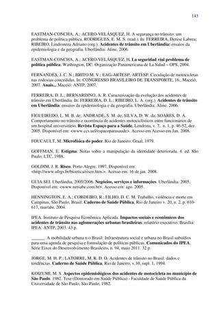 143
EASTMAN-CONCHA, A.; ACERO-VELÁSQUEZ, H. A segurança no trânsito: um
problema de política pública. RODRIGUES, E. M. S. (trad.). In: FERREIRA, Denise Labrea;
RIBEIRO, Lindioneza Adriano (org.). Acidentes de trânsito em Uberlândia: ensaios da
epidemiologia e da geografia. Uberlândia: Aline, 2006.
EASTMAN-CONCHA, A.; ACERO-VELÁSQUEZ, H. La seguridad vial problema de
política pública. Washington, DC: Organização Panamericana de La Salud – OPS, 2004.
FERNANDES, J. C. N.; BRITO M. V.; EAG-ARTESP; ARTESP. Circulação de motocicletas
nas rodovias concedidas. In: CONGRESSO BRASILEIRO DE TRANSPORTE, 16., Maceió,
2007. Anais... Maceió: ANTP, 2007.
FERREIRA, D. L.; BERNARDINO, A. R. Caracterização da evolução dos acidentes de
trânsito em Uberlândia. In: FERREIRA, D. L.; RIBEIRO, L. A. (org.). Acidentes de trânsito
em Uberlândia: ensaios da epidemiologia e da geografia. Uberlândia: Aline. 2006.
FIGUEIREDO, L. M. B. de; ANDRADE, S. M. de; SILVA, D. W. da; SOARES, D. A.
Comportamento no trânsito e ocorrência de acidentes motociclísticos entre funcionários de
um hospital universitário. Revista Espaço para a Saúde, Londrina, v. 7, n. 1, p. 46-52, dez.
2005. Disponível em: <www.ccs.uel/espacoparasaude>. Acesso em Acesso em Jan. 2008.
FOUCAULT, M. Microfísica do poder. Rio de Janeiro: Graal, 1979.
GOFFMAN, E. Estigma: Notas sobre a manipulação da identidade deteriorada. 4. ed. São
Paulo: LTC, 1988.
GOLDIM, J. R. Risco. Porto Alegre. 1997. Disponível em:
<http://www.ufrgs.br/bioetica/risco.htm.>. Acesso em: 16 de jan. 2008.
GUIA SEI. Uberlândia, 2005/2006. Negócios, serviços e informações. Uberlândia: 2005.
Disponível em: <www.netsabe.com.br>. Acesso em: ago. 2005.
HENNINGTON, E. A.; CORDEIRO, R.; FILHO, D. C. M. Trabalho, violência e morte em
Campinas, São Paulo, Brasil. Caderno de Saúde Pública, Rio de Janeiro v. 20, n. 2, p. 610-
617, mar/abr. 2004.
IPEA. Instituto de Pesquisa Econômica Aplicada. Impactos sociais e econômicos dos
acidentes de trânsito nas aglomerações urbanas brasileiras: relatório executivo. Brasília:
IPEA: ANTP, 2003. 43 p.
______. A mobilidade urbana n o Brasil: Infraestrutura social e urbana no Brasil subsídios
para uma agenda de pesquisa e formulação de políticas públicas. Comunicados do IPEA,
Série Eixos do Desenvolvimento Brasileiro, n. 94, maio 2011. 32 p.
JORGE, M. H. P.; LATORRE, M. R. D. O. Acidentes de trânsito no Brasil: dados e
tendências. Caderno de Saúde Pública, Rio de Janeiro, v.10, supl. 1, 1994.
KOIZUMI, M. S. Aspectos epidemiológicos dos acidentes de motocicleta no município de
São Paulo. 1982. Tese (Doutorado em Saúde Pública) - Faculdade de Saúde Pública da
Universidade de São Paulo, São Paulo, 1982.
 