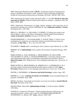 145
OMS. Organização Mundial de Saúde. CID-10 : classificação estatística internacional de
doenças e problemas relacionados à saúde. Tradução: Centro Colaborador da OMS para
Família de Classificações Internacionais em Português. São Paulo : EDUSP, 2008. 196 p.
ONU. Organização das Nações Unidas. Resolução ONU n º 2, de 2009. Década de ação pela
segurança no trânsito. Proposta do Brasil para redução de acidentes e segurança viária. São
Paulo: ANTP, 2009.
OPAS. Organização Panamericana de Saúde. Informe mundical sobre prevención de los
traumatismos causados por el tránsito; PENDEM, M. (org). Publicação científica y Técnica,
Washington, DC, n. 599. 2004.
ORSAY, E.; HOLDEN, J. A. WILLIAMS, J. LUMPKIN, J. R. Motorcycle trauma in the
State of Illinois: analysis of the Illinois. Departmente of Public Health Trauma Registry.
Annals of emergency medicine, Lansing, p. 455-460, Oct. 1995.
PANICHAPHONGSE, V.; WATANAKAJORN, T.; KASAN- TIKUL, V. Effects of law
promulgation for compulsory use of protective helmets on death following motorcycle
accidentes. J. Med. Thai., v. 78, n. 10, p. 521-525, 1995.
PAVARINO, V. Brasil: dados e considerações sobre o trânsito no país. Brasília: [S. n.], 2006.
PEREIRA, M. G. Epidemiologia: teoria e prática. Rio de Janeiro: Guanabara Koogan, 1995.
583 p.
PEREZ-NUÑEZ, R.; ÁVILA-BURGOS, L.; HÍJAR-MEDINA, M.; PELCASTRE-
VILLAFUERTE, B.; CELIS, A.; SALINAS-RODRIGUES, A. Economic impacto of fatal
and nonfatal Road traffic injuries in Guadalajara metropolitan área and Jalisco, Mexico.
Injury Prevention, 2011. Disponível em: <www.injuryprevention.bmj.com>. Acesso em: 15
abr. 2011.
PEREZ-NUÑEZ, R.; HÍJAR-MEDINA, M.; HEREDIA-PI, S. J.; RODRIGUES, E. M. S.
Economic impacto of fatal and nonfatal Road traffic injuries in Belize in 2007. Injury
Prevention. Disponível em: <www.injuryprevention.bmj.com>. Acesso em: 15 abr. 2011.
POTTER, J.; WETHERELL, M. Discourse and Social Psychology. Londres: Sage, 1987.
RIBEIRO, L. A. (org.). Acidentes de trânsito em Uberlândia: ensaios da epidemiologia e da
geografia. Uberlândia: Aline. 2006.
ROCHA, Graciliano. Arma ilegal cruza fronteira via serviços de motoboys. Jornal Folha De
São Paulo, São Paulo, 28 abr. 2011.
ROUQUAYROL, Maria Zélia. Epidemiologia & Saúde. 5. ed. Rio de Janeiro: MEDSI,
1999. 600 p.
SANTOS, R. J. Empresa de Transporte e Trânsito de Belo Horizonte. Motocicletas em
operações de trânsito : porque, como e qual? In: CONGRESSO BRASILEIRO DE
TRANSPORTE, 16., Maceió, 2007. Anais... Maceió: ANTP, 2007.
 