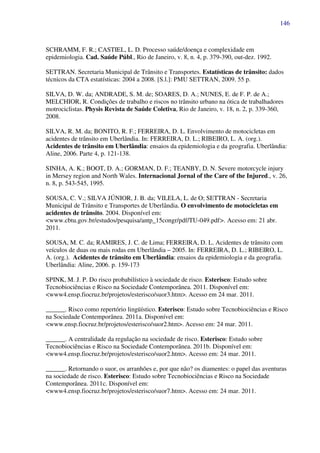 146
SCHRAMM, F. R.; CASTIEL, L. D. Processo saúde/doença e complexidade em
epidemiologia. Cad. Saúde Públ., Rio de Janeiro, v. 8, n. 4, p. 379-390, out-dez. 1992.
SETTRAN. Secretaria Municipal de Trânsito e Transportes. Estatísticas de trânsito: dados
técnicos da CTA estatísticas: 2004 a 2008. [S.l.]: PMU SETTRAN, 2009. 55 p.
SILVA, D. W. da; ANDRADE, S. M. de; SOARES, D. A.; NUNES, E. de F. P. de A.;
MELCHIOR, R. Condições de trabalho e riscos no trânsito urbano na ótica de trabalhadores
motrociclistas. Physis Revista de Saúde Coletiva, Rio de Janeiro, v. 18, n. 2, p. 339-360,
2008.
SILVA, R. M. da; BONITO, R. F.; FERREIRA, D. L. Envolvimento de motocicletas em
acidentes de trânsito em Uberlândia. In: FERREIRA, D. L.; RIBEIRO, L. A. (org.).
Acidentes de trânsito em Uberlândia: ensaios da epidemiologia e da geografia. Uberlândia:
Aline, 2006. Parte 4, p. 121-138.
SINHA, A. K.; BOOT, D. A.; GORMAN, D. F.; TEANBY, D. N. Severe motorcycle injury
in Mersey region and North Wales. Internacional Jornal of the Care of the Injured., v. 26,
n. 8, p. 543-545, 1995.
SOUSA, C. V.; SILVA JÚNIOR, J. B. da; VILELA, L. de O; SETTRAN - Secretaria
Municipal de Trânsito e Transportes de Uberlândia. O envolvimento de motocicletas em
acidentes de trânsito. 2004. Disponível em:
<www.cbtu.gov.br/estudos/pesquisa/antp_15congr/pdf/TU-049.pdf>. Acesso em: 21 abr.
2011.
SOUSA, M. C. da; RAMIRES, J. C. de Lima; FERREIRA, D. L. Acidentes de trânsito com
veículos de duas ou mais rodas em Uberlândia – 2005. In: FERREIRA, D. L.; RIBEIRO, L.
A. (org.). Acidentes de trânsito em Uberlândia: ensaios da epidemiologia e da geografia.
Uberlândia: Aline, 2006. p. 159-173
SPINK, M. J. P. Do risco probabilístico à sociedade de risco. Esterisco: Estudo sobre
Tecnobiociências e Risco na Sociedade Contemporânea. 2011. Disponível em:
<www4.ensp.fiocruz.br/projetos/esterisco/suor3.htm>. Acesso em 24 mar. 2011.
______. Risco como repertório lingüístico. Esterisco: Estudo sobre Tecnobiociências e Risco
na Sociedade Contemporânea. 2011a. Disponível em:
<www.ensp.fiocruz.br/projetos/esterisco/suor2.htm>. Acesso em: 24 mar. 2011.
______. A centralidade da regulação na sociedade de risco. Esterisco: Estudo sobre
Tecnobiociências e Risco na Sociedade Contemporânea. 2011b. Disponível em:
<www4.ensp.fiocruz.br/projetos/esterisco/suor2.htm>. Acesso em: 24 mar. 2011.
______. Retornando o suor, os arranhões e, por que não? os diamentes: o papel das aventuras
na sociedade de risco. Esterisco: Estudo sobre Tecnobiociências e Risco na Sociedade
Contemporânea. 2011c. Disponível em:
<www4.ensp.fiocruz.br/projetos/esterisco/suor7.htm>. Acesso em: 24 mar. 2011.
 