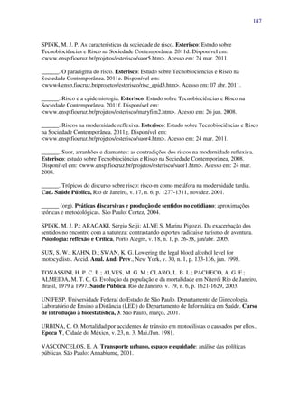 147
SPINK, M. J. P. As características da sociedade de risco. Esterisco: Estudo sobre
Tecnobiociências e Risco na Sociedade Contemporânea. 2011d. Disponível em:
<www.ensp.fiocruz.br/projetos/esterisco/suor5.htm>. Acesso em: 24 mar. 2011.
______. O paradigma do risco. Esterisco: Estudo sobre Tecnobiociências e Risco na
Sociedade Contemporânea. 2011e. Disponível em:
<www4.ensp.fiocruz.br/projetos/esterisco/risc_epid3.htm>. Acesso em: 07 abr. 2011.
______. Risco e a epidemiologia. Esterisco: Estudo sobre Tecnobiociências e Risco na
Sociedade Contemporânea. 2011f. Disponível em:
<www.ensp.fiocruz.br/projetos/esterisco/maryfim2.htm>. Acesso em: 26 jun. 2008.
______. Riscos na modernidade reflexiva. Esterisco: Estudo sobre Tecnobiociências e Risco
na Sociedade Contemporânea. 2011g. Disponível em:
<www.ensp.fiocruz.br/projetos/esterisco/suor4.htm>. Acesso em: 24 mar. 2011.
______. Suor, arranhões e diamantes: as contradições dos riscos na modernidade reflexiva.
Esterisco: estudo sobre Tecnobiociências e Risco na Sociedade Contemporânea, 2008.
Disponível em: <www.ensp.fiocruz.br/projetos/esterisco/suor1.htm>. Acesso em: 24 mar.
2008.
______. Trópicos do discurso sobre risco: risco-m como metáfora na modernidade tardia.
Cad. Saúde Pública, Rio de Janeiro, v. 17, n. 6, p. 1277-1311, nov/dez. 2001.
______ (org). Práticas discursivas e produção de sentidos no cotidiano: aproximações
teóricas e metodológicas. São Paulo: Cortez, 2004.
SPINK, M. J. P.; ARAGAKI, Sérgio Seiji; ALVE S, Marina Pigozzi. Da exacerbação dos
sentidos no encontro com a natureza: contrastando esportes radicais e turismo de aventura.
Psicologia: reflexão e Crítica, Porto Alegre, v. 18, n. 1, p. 26-38, jan/abr. 2005.
SUN, S. W.; KAHN, D.; SWAN, K. G. Lowering the legal blood alcohol level for
motocyclists. Accid. Anal. And. Prev., New York, v. 30, n. 1, p. 133-136, jan. 1998.
TONASSINI, H. P. C. B.; ALVES, M. G. M.; CLARO, L. B. L.; PACHECO, A. G. F.;
ALMEIDA, M. T. C. G. Evolução da população e da mortalidade em Niterói Rio de Janeiro,
Brasil, 1979 a 1997. Saúde Pública, Rio de Janeiro, v. 19, n. 6, p. 1621-1629, 2003.
UNIFESP. Universidade Federal do Estado de São Paulo. Departamento de Ginecologia.
Laboratório de Ensino a Distância (LED) do Departamento de Informática em Saúde. Curso
de introdução à bioestatística, 3. São Paulo, março, 2001.
URBINA, C. O. Mortalidad por accidentes de tránsito em motocilistas o causados por ellos.,
Epoca V, Cidade do México, v. 23, n. 3. Mai./Jun. 1981.
VASCONCELOS, E. A. Transporte urbano, espaço e equidade: análise das políticas
públicas. São Paulo: Annablume, 2001.
 