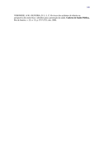 148
VERONESE, A M.; OLIVEIRA, D. L. L. C. Os riscos dos acidentes de trânsito na
perspectiva dos moto-boys: subsídios para a promoção da saúde. Caderno de Saúde Pública,
Rio de Janeiro, v. 22, n. 12, p. 2717-2721, dez. 2006.
 