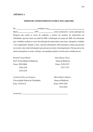 149
APÊNDICE A
TERMO DE CONSENTIMENTO LIVRE E ESCLARECIDO
Eu, , residente à rua _____________________________________,
Bairro_________________ CPF _______________, estou esclarecido e aceito participar da
Pesquisa que avalia os riscos de acidentes e mortes em usuários de motocicleta em
Uberlândia, que tem início em abril de 2005 e finalização em março de 2006. Fui informado
que o trabalho avaliará os riscos da utilização de motocicleta como lazer, transporte e trabalho
e me comprometo, durante 2 anos, a prestar informações sobre quaisquer eventos que possam
me ocorrer, não sendo informações que possam me trazer constrangimentos. Sei que posso me
retirar da pesquisa se assim o desejar, sem qualquer prejuízo ou ônus para a minha pessoa.
Rosuíta Fratari Bonito Aline Dantas Souza
Profª. da Faculdade de Medicina Aluna de Medicina
Fones: 9992-0060 Fones: 9128-3397
3236-3326 3237-7179
3218-2234
Comitê de Ética em Pesquisa Maíra Ribeiro Rodero
Universidade Federal de Uberlândia Aluna de Medicina
Fone: 3239-4131 Fones: 9979-1829
3214-4922
Assinatura: ________________________________________________
 
