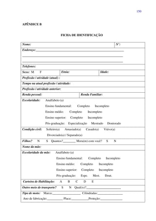 150
APÊNDICE B
FICHA DE IDENTIFICAÇÃO
Nome: N°:
Endereço:________________________________________________________
________________________________________________________________
________________________________________________________________
Telefones:
Sexo: M F Etnia: Idade:
Profissão / atividade (atual) :
Tempo na atual profissão / atividade:
Profissão / atividade anterior:
Renda pessoal: Renda Familiar:
Escolaridade: Analfabeto (a)
Ensino fundamental: Completo Incompleto
Ensino médio: Completo Incompleto
Ensino superior: Completo Incompleto
Pós-graduação: Especialização Mestrado Doutorado
Condição civil: Solteiro(a) Amasiado(a) Casado(a) Viúvo(a)
Divorciado(a) / Separado(a)
Filhos? N S Quantos?________ Mora(m) com você? S N
Nome da mãe:
Escolaridade da mãe: Analfabeto (a)
Ensino fundamental: Completo Incompleto
Ensino médio: Completo Incompleto
Ensino superior: Completo Incompleto
Pós-graduação: Espe. Mest. Dout.
Carteira de Habilitação: A B C D E
Outro meio de transporte? S N Qual(is)?______________________
Tipo de moto: Marca:__________________ Cilindradas:________________
Ano de fabricação:__________ Placa:___________Proteção:______________
 