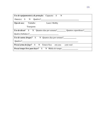 151
Uso de equipamento(s) de proteção: Capacete: S N
Outro(s): S N Qual(is)?______________________________________
Tipo de uso: Trabalho Lazer / Hobby
Transporte
Uso de álcool S N Quantos dias por semana?_________ Quantos copos/doses?_______
Qual(is) bebida(s)?_____________________________
Uso de outras drogas? S N Quantos dias por semana?_____________
Qual(is)?________________________________________________________
Possui arma de fogo? S N Esta(s) fica: em casa com você
Possui tempo livre para lazer? S N Média do tempo:________________
 