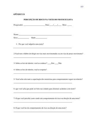 153
APÊNDICE D
PERCEPÇÃO DE RISCO NA VISÃO DO MOTOCICLISTA
Pesquisador: _______________________ Data:____/____/____ Hora: _____
Nome:_________________________________________________________
Sexo:____________ Idade:____________
1- Por que você adquiriu uma moto?
_______________________________________________________________
2-Você tem o hábito de dirigir em vias mais movimentadas ou em vias de pouco movimento?
______________________________________________________________
3- Sobre as leis de trânsito, você as conhece? ____Sim ____Não
4- Sobre as leis de trânsito, você as respeita?
_______________________________________________________________
5- Você acha relevante a capacitação dos motoristas para comportamento seguro no trânsito?
_______________________________________________________________
6- que você acha que pode ser feito nas cidades para diminuir acidentes com moto?
_______________________________________________________________
7- O que você percebe como sendo um comportamento de risco na direção de uma moto?
_______________________________________________________________
8- O que você faz de comportamento de risco na direção de uma moto?
_______________________________________________________________
 