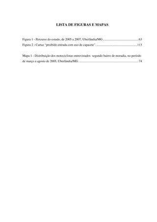 LISTA DE FIGURAS E MAPAS
Figura 1 - Percurso do estudo, de 2005 a 2007, Uberlândia/MG.............................................63
Figura 2 - Cartaz “proibido entrada com uso de capacete”....................................................113
Mapa 1 - Distribuição dos motociclistas entrevistados segundo bairro de moradia, no período
de março a agosto de 2005, Uberlândia/MG. ...........................................................................74
 