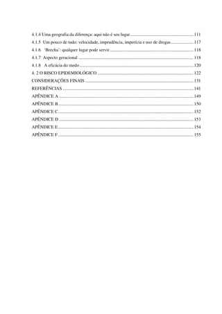 4.1.4 Uma geografia da diferença: aqui não é seu lugar.........................................................111
4.1.5 Um pouco de tudo: velocidade, imprudência, imperícia e uso de drogas ....................117
4.1.6 ‘Brecha’: qualquer lugar pode servir...........................................................................118
4.1.7 Aspecto geracional .......................................................................................................118
4.1.8 A eficácia do medo......................................................................................................120
4. 2 O RISCO EPIDEMIOLÓGICO ......................................................................................122
CONSIDERAÇÕES FINAIS .................................................................................................131
REFERÊNCIAS .....................................................................................................................141
APÊNDICE A ........................................................................................................................149
APÊNDICE B.........................................................................................................................150
APÊNDICE C.........................................................................................................................152
APÊNDICE D ........................................................................................................................153
APÊNDICE E.........................................................................................................................154
APÊNDICE F .........................................................................................................................155
 