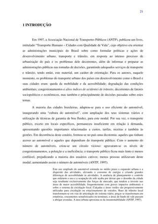 21
1 INTRODUÇÃO
Em 1997, a Associação Nacional de Transportes Públicos (ANTP), publicou um livro,
intitulado “Transporte Humano – Cidades com Qualidade de Vida”, cujo objetivo era orientar
as administrações municipais do Brasil sobre como formular políticas e ações de
desenvolvimento urbano, transporte e trânsito, em resposta ao intenso processo de
urbanização do país e os problemas dele decorrentes, além de informar e preparar as
administrações públicas nas tomadas de decisões, garantindo adequados serviços de transporte
e trânsito, tendo então, este material, um caráter de orientação. Para os autores, naquele
momento, os problemas do transporte urbano dos países em desenvolvimento como o Brasil e
suas cidades eram: queda da mobilidade e da acessibilidade; degradação das condições
ambientais; congestionamentos e altos índices de acidentes de trânsito, decorrentes de fatores
sociopolíticos e econômicos, mas também e principalmente de decisões passadas sobre estes
temas.
A maioria das cidades brasileiras, adaptou-se para o uso eficiente do automóvel,
inaugurando uma “cultura do automóvel”, com ampliação dos seus sistemas viários e
utilização de técnicas de garantia de boa fluidez, para este modal. Por sua vez, o transporte
público, exceto em locais específicos, permaneceu insuficiente em relação à demanda,
apresentando questões importantes relacionadas a custos, tarifas, receitas e também às
gestões. Em decorrência deste cenário, formou-se no país uma dicotomia: aqueles que tinham
acesso ao automóvel e aqueles que dependiam do transporte público. Com o aumento do
número de automóveis, criou-se um círculo vicioso: agravaram-se os níveis de
congestionamentos, a poluição e a ineficiência; o transporte público ficou mais lento e menos
confiável, prejudicando a maioria dos usuários cativos; menos pessoas utilizavam deste
modal; aumentando assim o número de automóveis (ANTP, 1997).
Este uso ampliado do automóvel estimula no médio prazo a expansão urbana e a
dispersão das atividades, elevando o consumo de energia e criando grandes
diferenças de acessibilidade às atividades. A ausência de planejamento e controle
que ordenem o uso e a ocupação do solo acaba por deixar que o desenho da cidade
seja resultante exclusivamente das forças de mercado, que tendem a investir nas
áreas de maior acessibilidade, frequentemente com graves impactos ambientais e
sobre o sistema de circulação local. Calçadas e áreas verdes são progressivamente
utilizadas para circulação ou estacionamento de veículos. Ruas de trânsito local
transformam-se em vias de articulação do sistema viário, praças se transformam em
rotatórias, cruzamentos semaforizados ou terminais, e áreas de fundo de vale passam
a abrigar avenidas. A área urbana aproxima-se da insustentabilidade (ANTP, 1997).
 
