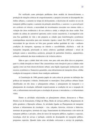 22
Foi verificado como principais problemas deste modelo de desenvolvimento, a
produção de situações crônicas de congestionamento, o prejuízo crescente ao desempenho dos
ônibus urbanos, o aumento no tempo de deslocamento, o decréscimo de usuários no uso do
transporte público regular, o aumento da poluição atmosférica, o aumento e a generalização
dos acidentes de trânsito, a necessidade de investimentos crescentes nos sistema viário, a
violação das áreas residenciais e de uso coletivo e ainda, a redução das áreas verdes. Este
modelo da cultura do automóvel apresenta custos sociais inaceitáveis, é incompatível com
uma boa qualidade de vida e não preparou as cidades para transformações econômicas
contemporâneas necessárias para este momento vigente e atual. Em 1997 já se colocava a
necessidade do que deveria ser feito para garantir melhor qualidade de vida – melhores
condições de transporte, segurança no trânsito e acessibilidade; eficiência – rede de
transportes integrada, priorizando os meios coletivos; qualidade ambiental – níveis de
poluição sonora e atmosférica aceitáveis, proteção do patrimônio histórico, arquitetônico,
cultural e ambiental, das áreas residenciais e de vivência coletiva.
Sabe-se que a cidade ideal não existe, mas para cada uma delas deve-se perguntar:
qual é a cidade desejada no futuro? Das características mais desejáveis para as cidades estão
aquelas como um bom desenvolvimento urbano, uma hígida organização institucional, com
recursos econômicos e financeiros garantidos, uma infraestrutura de transporte eficaz, sólidas
condições de transporte e trânsito, boas condições ambientais.
A Constituição de 1988 garantiu papéis de cada esfera de governo na definição das
políticas de transporte e trânsito, fortalecendo os municípios. Estas políticas urbanas foram
identificadas em três áreas: o planejamento urbano, o planejamento de transporte e o
planejamento de circulação, definindo respectivamente as condições de uso e ocupação do
solo, a infraestrutura necessária para a circulação de pessoas e mercadorias, e a infraestrutura
viária.
Dentre as atividades relacionadas ao planejamento urbano, destacam-se o Plano
Diretor, Lei de Zoneamento, Código de Obras, Redes de serviços públicos, Regulamento de
pólos geradores e Operações urbanas. As atividades ligadas ao Planejamento de transporte
incluem a infraestrutura de circulação – vias, calçadas, ferrovias, ciclovias e hidrovias,
terminais de passageiros, terminais de carga, financiamento da infraestrutura e dos meios de
transporte públicos e privados, oferta de meios de transporte públicos, regulares e especiais,
tecnologia, nível de serviço e tarifação, controle do desempenho do transporte público,
programas especiais. Quando todas estas atividades estivessem a serviço da população,
 