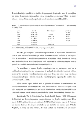 25
Trânsito Brasileiro, mas há fortes indícios de manutenção de elevadas taxas de mortalidade
em função do aumento exponencial do uso da motocicleta, com mostra a Tabela 1 a seguir,
estando a motocicleta associada significativamente a muitas mortes (IPEA, 2011).
Tabela 1 - Distribuição da frota circulante de motocicletas no Brasil, Minas Gerais e Uberlândia/MG,
de 2004 a 2010.
Ano Brasil Minas Gerais Uberlândia
2004 7.123.476 - 46.290
2005 8.155.166 919.248 52.600
2006 9.446.522 1.071.119 58.523
2007 11.158.017 1.275.121 67.195
2008 13.084.099 - 77.720
2009 14.695.247 -
2010 16.500.589 1.863.148
Fonte: ABRACICLO, 2010; SETTRAN, 2009, adaptada por Bonito, 2011.
Em 2007, por exemplo, o total de mortes por acidentes de motocicletas correspondeu a
22% do total, mesmo considerando que a frota de motocicletas era em torno de um terço da
frota de automóveis. O crescimento das vendas de motocicletas cresce em torno de 20% ao
ano, principalmente de modelos populares, com prestações de financiamento próximas ao
gasto destes usuários com passagens de transporte público.
Na atualidade, os quatro desafios estratégicos que se apresentam para que a
mobilidade urbana também seja acompanhada de qualidade de vida, são: transporte público
como serviço essencial e seu financiamento; a inversão de uso do espaço e de escolha do
modal; a educação para o trânsito; e o desafio social de propiciar segurança dos usuários mais
vulneráveis (IPEA, 2011).
Neste sentido, e para adensar mais as questões relacionadas ao enfrentamento dos
desafios apresentados, tentando sobreviver a um trânsito cada vez mais caótico, aparece com
mais intensidade nas grandes cidades, um modal individualista, inseguro, porém rápido e com
capacidade para dar muitas respostas as demandas do mundo contemporâneo, a motocicleta.
Considerado “Pai do Motociclismo”, o alemão Gotlieb Daimler (1834-1890), natural
de Cannstatt, que demonstrava desde pequeno interesse por desafios mecânicos, em 29 de
agosto de 1885, pôde registrar com o número 36.423 no Departamento Imperial de Patentes,
seu invento batizado de Einspur, resultado de um trabalho em parceria com Wilhelm
Maybach, ex-colega de uma empresa, de onde Gotlieb foi despedido por ter projetos
 