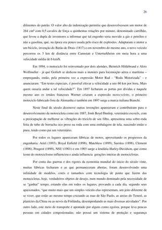 26
diferentes do patrão. O valor alto da indenização permitiu que desenvolvessem um motor de
264 cm³ com 0,5 cavalos de força a quinhentas rotações por minuto, denominado carrilhão,
que levou a dupla de inventores a informar que tal engenho seria movido a gás e petróleo e
não a gasolina, que, na época era pouco usada pelo risco de explosões. Adaptaram o motor a
um biciclo, invenção do Barão de Drais (1817) e em novembro do mesmo ano, o novo veículo
percorreu os 3 km de distância entre Cannstatt e Unterturkheim em meia hora a uma
velocidade média de 6 km/h.
Em 1894, o motociclo foi reinventado por dois alemães, Heinrich Hildebrand e Alois
Wolfmuller - já que Gotlieb se dedicou mais a motores para locomoção aérea e marítima –
empregando, então, pela primeira vez a expressão Motor Rad - “Roda Motorizada” - e
anunciaram: “Em testes especiais, é possível elevar a velocidade a uns 60 km por hora. Mais
quem ousaria andar a tal velocidade?”. Em 1897 fecharam as portas por dívidas e naquele
mesmo ano os irmãos franceses Werner criaram a expressão motocyclette, o primeiro
motociclo fabricado fora da Alemanha e também em 1897 surge a marca italiana Bianchi.
Neste final de século dezenove outras invenções apareceram e contribuíram para o
desenvolvimento da motocicleta como em 1887, Jonh Boyd Dunlop, veterinário escocês, com
a preocupação de melhorar as vibrações do triciclo de seu filho, apresentou uma sobre-roda
feita de tubo de borracha oco preso na roda com uma embalagem de tela, nascendo então o
pneu, tendo como pai um veterinário.
Por todos os lugares apareceram fábricas de motos, aproveitando os progressos da
engenharia: Ariel (1893), Royal Enfield (1898), Matchless (1899), Sarolea (1898), Clement
(1898), Peugeot (1899), NSU (1901) e em 1903 surge a lendária Harley-Davidson, que como
ícone do motociclismo influenciou e ainda influencia gerações inteiras de motociclistas.
Por conta das guerras e dos rigores da economia mundial do início do século vinte,
muitas fábricas fecharam e as que permaneceram abertas, foram desenvolvendo uma
infinidade de modelos, cores e tamanhos com tecnologia de ponta que fazem das
motocicletas, hoje, verdadeiros objetos de desejo, num mundo dominado pela necessidade de
se “ganhar” tempo, estando elas em todos os lugares, provando a cada dia, segundo seus
apaixonados, “que muito mais que um simples veículo elas representam, um jeito diferente de
se viver, que estão ao mesmo tempo cruzando as ruas de São Paulo, as areias do Teneré, as
planícies da China ou as neves da Finlândia, desempenhando as mais diversas atividades”. Por
outro lado, este meio de transporte é apontado por alguns como egoísta, porque leva poucas
pessoas em cidades congestionadas; não possui um sistema de proteção e segurança
 