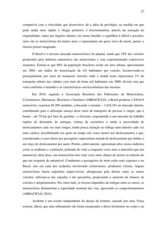 27
compatível com a velocidade que desenvolve; dá a idéia de privilégio, na medida em que
pode andar mais rápido e chegar primeiro; é discriminatória, através da sensação de
originalidade; seduz por ângulos infantis; faz muito barulho; o equilíbrio é difícil e precário;
raros são os motociclistas há muitos anos; e representam um grave risco de morte, jamais o
ilusório prazer imaginado.
O Brasil é o terceiro mercado motociclístico do planeta, sendo que 19% dos veículos
produzidos pela indústria automotiva são motocicletas e vem experimentando expressivos
aumentos. Estima-se que 80% da população brasileira reside em área urbana, apresentando
em 2003, um índice de motorização de 4,9 habitantes por veículo, locomovendo-se
principalmente por meio de transporte terrestre onde o modal moto representou 1% do
transporte urbano nas cidades com mais de trinta mil habitantes em 2000, divisão esta que
varia conforme o tamanho e as características socioeconômicas das mesmas.
Em 2010, segundo a Associação Brasileira dos Fabricantes de Motocicletas,
Ciclomotores, Motonetas, Bicicletas e Similares (ABRACICLO), o Brasil produziu 1.830.614
motociclos, exportou 69.209 unidades, colocando o restante – 1.818.181 no mercado interno,
contribuindo para a utilização maciça deste meio de transporte de pessoas e cargas, que é
barato - até 70 km por litro de gasolina - e eficiente, respondendo a um mercado de trabalho
repleto de demandas de entregas, rotinas de escritórios e ainda à necessidade de
deslocamentos cada vez mais longos, tendo pouca retenção no tráfego num trânsito cada vez
mais caótico, possibilitando um gasto de tempo seis vezes menor nos deslocamentos e que,
considerando o custo direto por passageiro, representam metade do deslocamento por ônibus e
um terço do deslocamento por autos. Porém, coletivamente, apresentam altos custos indiretos
como os acidentes e a poluição, poluindo de vinte a cinquenta vezes mais a atmosfera que um
automóvel, além disso, um motociclista tem vinte vezes mais chance de morrer no trânsito do
que um ocupante de automóvel. Condutores e passageiros de moto estão mais expostos e no
Brasil, sete em cada dez acidentes envolvendo ciclomotores, produzem vítimas. Alguns
motociclistas fazem trajetórias imprevisíveis, ultrapassam pela direita, entre os outros
veículos, utilizam-se das calçadas e das passarelas, propiciando o aumento de chances de
colisões e atropelamentos. Por outro lado, se fossem impedidos de trafegar entre os carros, os
motociclistas diminuiriam a capacidade nominal das vias, agravando os congestionamentos
(ABRACICLO, 2010).
Acidente é um evento independente do desejo do homem, causado por uma “força
externa, alheia, que atua subitamente (de forma inesperada) e deixa ferimentos no corpo e na
 
