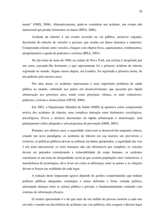 28
mente” (OMS, 2008). Alternativamente, pode-se considerar um acidente, um evento não
intencional que produz ferimentos ou danos (IPEA, 2006).
Acidente de trânsito é um evento ocorrido na via pública, inclusive calçadas,
decorrente do trânsito de veículos e pessoas, que resulta em danos humanos e materiais.
Compreende colisões entre veículos, choques com objetos fixos, capotamentos, tombamentos,
atropelamentos e queda de pedestres e ciclistas (IPEA, 2003).
No dia trinta de maio de 1896, na cidade de Nova York, um ciclista é atropelado por
um carro, causando-lhe ferimento, o que supostamente foi o primeiro acidente de trânsito
registrado no mundo. Alguns meses depois, em Londres, foi registrada a primeira morte, de
um pedestre pela mesma causa.
Nos dias atuais, os acidentes representam o mais importante problema de saúde
pública no mundo, sobretudo nos países em desenvolvimento, que passarão por rápida
urbanização nos próximos anos, tendo como principais vítimas, os mais vulneráveis:
pedestres, ciclistas e motociclistas (OPAS, 2004).
Em 2001, a Organização Mundial da Saúde (OMS) já apontava como compreensão
teórica dos acidentes de trânsito, uma complexa interação entre fenômenos sociológicos,
psicológicos, físicos e técnicos decorrentes da rápida urbanização e motorização, sem
planejamento viário adequado e sem programas de prevenção (OMS, 2001).
Portanto, nos últimos anos, a seguridade viária tem se desenvolvido enquanto ciência,
criando um novo paradigma: os acidentes de trânsito em sua maioria são previsíveis e
evitáveis, as políticas públicas devem se embasar em dados apropriados, a seguridade das vias
é um tema intersetorial, os erros humanos não são elimináveis por completo, os veículos
devem ser pensados considerando a vulnerabilidade do corpo humano, os acidentes
constituem-se um tema de desigualdade social já que existem populações mais vulneráveis, a
transferência de tecnologias, deve levar em conta as diferenças entre os países e as soluções
devem se basear nas realidades de cada lugar.
A redução deste impactante agravo depende de gestões comprometidas que tenham
políticas públicas adequadas, estratégias e metas definidas e firme vontade política,
articulando alianças entre os setores público e privado, e fundamentalmente contando com
sistemas de informação eficazes.
O cenário apresentado é o de que mais de um milhão de pessoas morrem a cada ano
em todo o mundo em decorrência de acidentes nas vias públicas; eles ocupam o décimo lugar
 