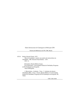 Dados Internacionais de Catalogação na Publicação (CIP)
Sistema de Bibliotecas da UFU, MG, Brasil.
B715r Bonito, Rosuita Fratari, 1957-
Riscos de acidentes e mortes em usuários de motocicletas em
Uberlândia – MG / Rosuita Fratari Bonito. - 2011.
150 f.: il.
Orientadora: Beatriz Ribeiro Soares.
Tese (doutorado) - Universidade Federal de Uberlândia, Programa
de Pós-Graduação em Geografia.
Inclui bibliografia.
1. Motocicletas - Acidentes - Teses. 2. Acidentes de trânsito -
Uberlândia (MG) - Teses. I. Soares, Beatriz Ribeiro. II. Universidade
Federal de Uberlândia. Programa de Pós-Graduação em Geografia. III.
Título.
CDU: 656.18.08
 