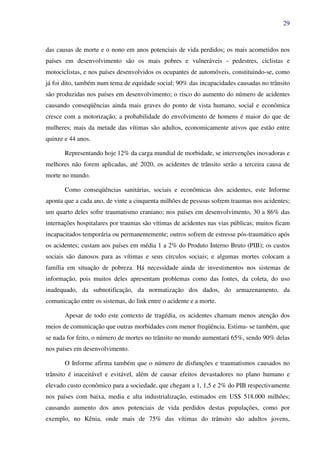 29
das causas de morte e o nono em anos potenciais de vida perdidos; os mais acometidos nos
países em desenvolvimento são os mais pobres e vulneráveis - pedestres, ciclistas e
motociclistas, e nos países desenvolvidos os ocupantes de automóveis, constituindo-se, como
já foi dito, também num tema de equidade social; 90% das incapacidades causadas no trânsito
são produzidas nos países em desenvolvimento; o risco do aumento do número de acidentes
causando conseqüências ainda mais graves do ponto de vista humano, social e econômica
cresce com a motorização; a probabilidade do envolvimento de homens é maior do que de
mulheres; mais da metade das vítimas são adultos, economicamente ativos que estão entre
quinze e 44 anos.
Representando hoje 12% da carga mundial de morbidade, se intervenções inovadoras e
melhores não forem aplicadas, até 2020, os acidentes de trânsito serão a terceira causa de
morte no mundo.
Como conseqüências sanitárias, sociais e econômicas dos acidentes, este Informe
aponta que a cada ano, de vinte a cinquenta milhões de pessoas sofrem traumas nos acidentes;
um quarto deles sofre traumatismo craniano; nos países em desenvolvimento, 30 a 86% das
internações hospitalares por traumas são vítimas de acidentes nas vias públicas; muitos ficam
incapacitados temporária ou permanentemente; outros sofrem de estresse pós-traumático após
os acidentes; custam aos países em média 1 a 2% do Produto Interno Bruto (PIB); os custos
sociais são danosos para as vítimas e seus círculos sociais; e algumas mortes colocam a
família em situação de pobreza. Há necessidade ainda de investimentos nos sistemas de
informação, pois muitos deles apresentam problemas como das fontes, da coleta, do uso
inadequado, da subnotificação, da normatização dos dados, do armazenamento, da
comunicação entre os sistemas, do link entre o acidente e a morte.
Apesar de todo este contexto de tragédia, os acidentes chamam menos atenção dos
meios de comunicação que outras morbidades com menor freqüência. Estima- se também, que
se nada for feito, o número de mortes no trânsito no mundo aumentará 65%, sendo 90% delas
nos países em desenvolvimento.
O Informe afirma também que o número de disfunções e traumatismos causados no
trânsito é inaceitável e evitável, além de causar efeitos devastadores no plano humano e
elevado custo econômico para a sociedade, que chegam a 1, 1,5 e 2% do PIB respectivamente
nos países com baixa, media e alta industrialização, estimados em US$ 518.000 milhões;
causando aumento dos anos potenciais de vida perdidos destas populações, como por
exemplo, no Kênia, onde mais de 75% das vítimas do trânsito são adultos jovens,
 