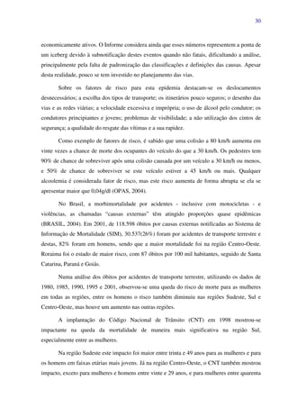 30
economicamente ativos. O Informe considera ainda que esses números representem a ponta de
um iceberg devido à subnotificação destes eventos quando não fatais, dificultando a análise,
principalmente pela falta de padronização das classificações e definições das causas. Apesar
desta realidade, pouco se tem investido no planejamento das vias.
Sobre os fatores de risco para esta epidemia destacam-se os deslocamentos
desnecessários; a escolha dos tipos de transporte; os itinerários pouco seguros; o desenho das
vias e as redes viárias; a velocidade excessiva e imprópria; o uso de álcool pelo condutor; os
condutores principiantes e jovens; problemas de visibilidade; a não utilização dos cintos de
segurança; a qualidade do resgate das vítimas e a sua rapidez.
Como exemplo de fatores de risco, é sabido que uma colisão a 80 km/h aumenta em
vinte vezes a chance de morte dos ocupantes do veículo do que a 30 km/h. Os pedestres tem
90% de chance de sobreviver após uma colisão causada por um veículo a 30 km/h ou menos,
e 50% de chance de sobreviver se este veículo estiver a 45 km/h ou mais. Qualquer
alcoolemia é considerada fator de risco, mas este risco aumenta de forma abrupta se ela se
apresentar maior que 0,04g/dl (OPAS, 2004).
No Brasil, a morbimortalidade por acidentes - inclusive com motocicletas - e
violências, as chamadas “causas externas” têm atingido proporções quase epidêmicas
(BRASIL, 2004). Em 2001, de 118.598 óbitos por causas externas notificadas ao Sistema de
Informação de Mortalidade (SIM), 30.537(26%) foram por acidentes de transporte terrestre e
destas, 82% foram em homens, sendo que a maior mortalidade foi na região Centro-Oeste.
Roraima foi o estado de maior risco, com 87 óbitos por 100 mil habitantes, seguido de Santa
Catarina, Paraná e Goiás.
Numa análise dos óbitos por acidentes de transporte terrestre, utilizando os dados de
1980, 1985, 1990, 1995 e 2001, observou-se uma queda do risco de morte para as mulheres
em todas as regiões, entre os homens o risco também diminuiu nas regiões Sudeste, Sul e
Centro-Oeste, mas houve um aumento nas outras regiões.
A implantação do Código Nacional de Trânsito (CNT) em 1998 mostrou-se
impactante na queda da mortalidade de maneira mais significativa na região Sul,
especialmente entre as mulheres.
Na região Sudeste este impacto foi maior entre trinta e 49 anos para as mulheres e para
os homens em faixas etárias mais jovens. Já na região Centro-Oeste, o CNT também mostrou
impacto, exceto para mulheres e homens entre vinte e 29 anos, e para mulheres entre quarenta
 