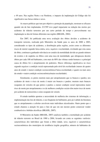 31
e 49 anos. Nas regiões Norte e no Nordeste, o impacto da implantação do Código não foi
significativo nas faixas etárias e sexos.
As macro políticas que tem por objetivo a proteção da população, mostram-se eficazes
quando são de fato implantadas. O CNT teve papel impactante na redução das mortes por
acidentes de trânsito terrestres por um curto período de tempo e provavelmente sua
implantação se deu de formas diferentes nas regiões (BRASIL, 2004).
Em 2007, foi publicada uma nova avaliação dos óbitos devidos a acidentes de
transporte terrestre, realizada pelo Ministério da Saúde para os anos de 2000 a 2003,
considerando os tipos de acidentes, a distribuição pelas regiões, assim como os diferentes
riscos de morrer segundo faixa etária, sexo, raça/cor e escolaridade, revelando que esta causa
de óbito, continuava ganhando relevância no cenário da mortalidade devido ao grande número
de eventos e de seqüelas ou óbitos com uma taxa de mortalidade, que ultrapassou dezoito
óbitos por cada 100 mil habitantes, com mais de 80% das vítimas sendo homens e a principal
causa de óbitos foi o atropelamento de pedestres. Houve diferença significativa no risco
segundo raça/cor e condição social representada pelo nível de escolaridade (menos de quatro
anos de estudo = menor condição socioeconômica/ baixa escolaridade; e quatro ou mais anos
de estudo = maior condição socioeconômica/maior escolaridade).
Geralmente, os pretos morrem mais por atropelamento que os brancos e pardos; nos
acidentes de moto o risco de morte é maior em brancos e pardos; morrem mais brancos
ocupantes de veículos do que pretos e pardos; a menor condição social representou maior
risco de morte por atropelamento e os de melhores condições sociais têm maior risco de morte
por acidente de motocicleta e como ocupante de veículo.
O estudo também apontou a necessidade de melhoria dos sistemas de informação, a
implementação das leis de trânsito, o uso freqüente do bafômetro, pois já é sabido da literatura
que os atropelamento e colisões envolvem mais indivíduos alcoolizados. Outro ponto que o
estudo chamou a atenção foi para o fato de que em um mesmo ponto comercial vender
combustíveis e bebidas alcoólicas (BRASIL, 2007).
O Ministério da Saúde (BRASIL, 2007) analisou também a mortalidade por acidente
de trânsito terrestre no Brasil de 1980 a 2004, levando em conta as seguintes variáveis:
características dos indivíduos que foram a óbito (idade, sexo, raça/cor) e características
socioeconômicas dos municípios de residência (região geográfica, número de habitantes do
 