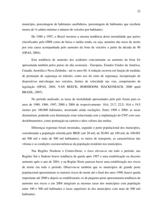 32
município, porcentagem de habitantes analfabetos, porcentagem de habitantes que recebem
menos de ½ salário mínimo e número de veículos por habitante).
De 1980 a 1997, o Brasil mostrou a mesma tendência desta mortalidade que países
classificados pela OMS como de baixa e média renda, ou seja, aumento das taxas de morte
por esta causa acompanhada pelo aumento da frota de veículos a partir da década de 90
(OPAS, 2004).
Esta tendência de aumento dos acidentes concomitante ao aumento da frota foi
apresentada também pelos países de alta economia - Europeus, Estados Unidos da América,
Canadá, Austrália e Nova Zelândia - até os anos 60. A redução ocorreu em função de medidas
de promoção de segurança no trânsito, como uso do cinto de segurança, incorporação de
dispositivos anti-choque nos veículos, limites de velocidade nas vias, cumprimento da
legislação (OPAS, 2004; VAN BEECK; BORSBOOM; MACKENBACH, 2000 apud
BRASIL, 2007).
No período analisado, as taxas de mortalidade apresentados pelo país foram para os
anos de 1980, 1986, 1997, 2000 e 2004 de respectivamente: 18,6; 23,7; 22,5; 18,6 e 19,5
mortes por 100.000 habitantes, mostrando ainda oscilações. Entre 1998 e 2000, as taxas
diminuíram, podendo esta diminuição estar relacionada com a implantação do CNT com seus
desdobramentos, como pontuação na carteira e altos valores das multas.
Diferenças regionais foram mostradas, segundo o porte populacional dos municípios,
considerando a população referida pelo IBGE (até 20 mil, de 20.001 até 100 mil, de 100.001
até 500 mil e mais de 500 mil habitantes), os meios de transporte, as características das
vítimas e as condições socioeconômicas da população residente nos municípios.
Nas Regiões Nordeste e Centro-Oeste, o risco elevou-se em todo o período; nas
Regiões Sul e Sudeste houve tendência de queda após 1997 e uma estabilização ou discreto
aumento após o ano de 2001; e na Região Norte pareceu haver uma estabilização nos riscos
de morte em todo o período. Observou-se também que os municípios de grande porte
populacional apresentaram os maiores riscos de morte até o final dos anos 1990, houve queda
importante até 2000 e depois se estabilizaram; os de pequeno porte apresentaram tendência de
aumento nos riscos e em 2004 atingiram as mesmas taxas dos municípios com população
entre 100 e 500 mil habitantes e taxas superiores às dos municípios com mais de 500 mil
habitantes.
 
