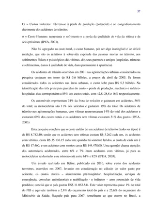 37
Ci = Custos Indiretos: referem-se à perda de produção (potencial) e ao congestionamento
decorrente dos acidentes de trânsito;
σ = Custo Humano: representa o sofrimento e a perda da qualidade de vida da vítima e de
seus próximos (IPEA, 2003).
Não foi agregado ao custo total, o custo humano, por ser algo inatingível e de difícil
medição, que são os relativos à sobrevida esperada das pessoas mortas no trânsito, aos
sofrimentos físicos e psicológicos das vítimas, dos seus parentes e amigos (angústias, tristezas
e sofrimentos, danos á qualidade de vida, dano permanente à aparência).
Os acidentes de trânsito ocorridos em 2001 nas aglomerações urbanas considerados na
pesquisa custaram em torno de R$ 3,6 bilhões, a preços de abril de 2003. Se forem
considerados todos os acidentes nas áreas urbanas, o custo sobe para R$ 5,3 bilhões. Na
identificação das três principais parcelas do custo – perda de produção, mecânico e médico-
hospitalar, elas correspondem a 85% dos custos totais, com 42,8, 28,8 e 16% respectivamente.
Os automóveis representam 74% da frota de veículos e gastaram em acidentes, 56%
do total; as motocicletas são 11% dos veículos e gastaram 19% do total. Os acidentes de
trânsito nas aglomerações humanas, com vítimas representaram 14% do total dos acidentes e
custaram 69% dos custos totais e os acidentes sem vítimas custaram 31% dos gastos (IPEA,
2003).
Esta pesquisa concluiu que o custo médio de um acidente de trânsito (todos os tipos) é
de R$ 8.782,40; sendo que os acidentes sem vítimas custam R$ 3.262 cada um, os acidentes
com vítimas, custa R$ 35.136,15 cada um; quando há somente feridos, o custo de cada um é
de R$ 17.460; e um acidente com mortos custa R$ 144.478,00. Uma questão chama atenção:
dos automóveis acidentados, entre 6% e 7% eram acidentes com vítimas, já para as
motocicletas acidentadas esse número está entre 61% e 82% (IPEA, 2003).
Um estudo realizado em Belise, publicado em 2010, sobre custo dos acidentes
terrestres, ocorridos em 2007, levando em consideração no cálculo do valor gasto por
acidente, os custos diretos – atendimento pré-hospitalar, hospitalização, serviços de
emergência, consultas ambulatoriais e reabilitação - e indiretos – anos potenciais de vida
perdidos; conclui que o país gastou US$ 11.062.544. Este valor representa quase 1% do total
do PIB e equivale também a 2,8% do orçamento total do país e a 25,6% do orçamento do
Ministério da Saúde. Naquele país para 2007, semelhante ao que ocorre no Brasil, a
 