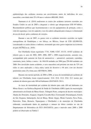 38
epidemiologia dos acidentes mostrou um envolvimento maior de indivíduos do sexo
masculino, com idade entre 25 e 49 anos e solteiros (BELISE, 2010).
Naumann et al. (2010) analisaram os custos dos acidentes terrestres ocorridos nos
Estados Unidos no ano de 2005 e chegaram a valores que ultrapassaram US$ 99 bilhões.
Recomendaram políticas que incrementassem o uso de equipamentos de proteção, como o
cinto de segurança, o uso do capacete, o uso da cadeira adequada para crianças e a diminuição
do uso do álcool pelos condutores de veículos.
Durante o ano de 2007, os gastos com os acidentes terrestres ocorridos na região
metropolitana de Guadalajara e em Jalisco, no México, foram de US$ 650.908.924,
considerando os custos diretos e indiretos, mostrando que estes gastos impactam na economia
do país (NÚÑEZ et al., 2010).
Em Uberlândia foram registrados 7.741, 9.080, 9.267, 10.133, 10.923 acidentes de
trânsito para os anos de 2004, 2005, 2006, 2007 e 2008 respectivamente, aumento este,
acompanhado pelo aumento da frota de automotivos – automóvel, camionete, caminhão,
camioneta, moto, ônibus e outros – de 188.838 unidades em 2004 para 256.484 unidades em
2008. Dos envolvidos nestes acidentes, o sexo masculino está presente em mais de 72% em
todos os anos analisados; a faixa etária variou de dezenove a 48 anos, com um discreto
predomínio entre 25 e trinta anos (SETTRAN, 2009).
Durante este mesmo período, de 2004 a 2008, as taxas de mortalidade por acidentes de
trânsito em Uberlândia foram respectivamente: 22,8; 25,8; 21,9; 25,0; 22,3 mortes por
acidente de trânsito para cada 100 mil habitantes (DATASUS, 2011).
As taxas de mortalidade por acidente de trânsito para cada 100 mil habitantes em
Minas Gerais e na Gerência Regional de Saúde de Uberlândia (GRS) (parte da macrorregião
administrativa do Estado de Minas Gerais, Triângulo Norte, composta de dezoito municípios:
Abadia dos Dourados, Araguari, Araporã, Cascalho Rico, Coromandel, Douradoquara, Estrela
do Sul, Grupiara, Indianópolis, Iraí de Minas, Monte Alegre, Monte Carmelo, Nova Ponte,
Patrocínio, Prata, Romaria, Tupaciguara e Uberlândia) e do município de Uberlândia
elaborada, considerando dados de população e número de óbitos contidos no site do
Departamento de Informática do SUS (DATASUS), para o intervalo entre 2000 e 2008
podem ser observados na Tabela 3.
 
