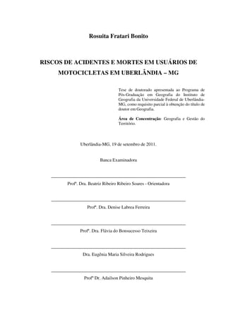 Rosuita Fratari Bonito
RISCOS DE ACIDENTES E MORTES EM USUÁRIOS DE
MOTOCICLETAS EM UBERLÂNDIA – MG
Tese de doutorado apresentada ao Programa de
Pós-Graduação em Geografia do Instituto de
Geografia da Universidade Federal de Uberlândia-
MG, como requisito parcial à obtenção do título de
doutor em Geografia.
Área de Concentração: Geografia e Gestão do
Território.
Uberlândia-MG, 19 de setembro de 2011.
Banca Examinadora
___________________________________________________________
Profª. Dra. Beatriz Ribeiro Ribeiro Soares - Orientadora
___________________________________________________________
Profª. Dra. Denise Labrea Ferreira
___________________________________________________________
Profª. Dra. Flávia do Bonsucesso Teixeira
___________________________________________________________
Dra. Eugênia Maria Silveira Rodrigues
___________________________________________________________
Profº Dr. Adailson Pinheiro Mesquita
 