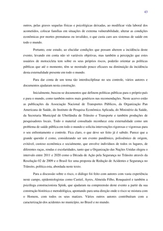 43
outros, pelas graves sequelas físicas e psicológicas deixadas, ao modificar vida laboral dos
acometidos, colocar famílias em situações de extrema vulnerabilidade, alterar as condições
econômicas por mortes prematuras ou invalidez, o que custa caro aos sistemas de saúde em
todo o mundo.
Portanto, este estudo, ao elucidar condições que possam alterem a incidência deste
evento, levando em conta não só variáveis objetivas, mas também a percepção que estes
usuários de motocicleta tem sobre os seus próprios riscos, poderão orientar as políticas
públicas que até o momento, têm se mostrado pouco eficazes na diminuição da incidência
desta externalidade presente em todo o mundo.
Para dar conta de um tema tão interdiscilplinar no seu controle, vários autores e
documentos ajudaram nesta construção.
Inicialmente, buscou-se documentos que definem políticas públicas para o próprio país
e para o mundo, como também outros mais genéricos nas recomendações. Neste acervo estão
as publicações da Associação Nacional de Transportes Públicos, da Organização Pan
Americana de Saúde, do Instituto de Pesquisa Econômica Aplicada, do Ministério da Saúde,
da Secretaria Municipal de Uberlândia de Trânsito e Transporte e também produções de
pesquisadores locais. Todo o material consultado reconhece esta externalidade como um
problema de saúde pública em todo o mundo e solicita intervenções rigorosas e vigorosas para
o seu enfrentamento e controle. Fica claro, o que deve ser feito já é sabido. Parece que a
grande questão é como, considerando ser um evento pandêmico, polissêmico de origem,
evitável, custoso econômica e socialmente, que envolve indivíduos de todos os lugares, de
diferentes raças, rendas e escolaridades, tanto que a Organização das Nações Unidas elegeu o
intervalo entre 2011 e 2020 como a Década de Ação pela Segurança no Trânsito através da
Resolução 02 de 2009 e o Brasil fez uma proposta de Redução de Acidentes e Segurança no
Trânsito, política esta, abordada neste texto.
Para a discussão sobre o risco, o diálogo foi feito com autores com vasta experiência
neste campo, epidemiologistas como Castiel, Ayres, Almeida Filho, Rouquairol e também a
psicóloga construcionista Spink, que ajudaram na compreensão deste evento a partir da sua
construção histórica e metodológica, apontando para uma direção onde o risco se mistura com
o Homem, com todos os seus matizes. Vários outros autores contribuíram com a
caracterização dos acidentes no município, no Brasil e no mundo.
 