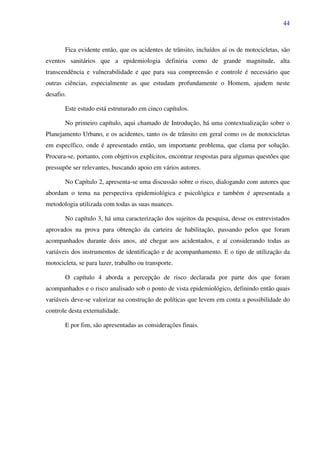 44
Fica evidente então, que os acidentes de trânsito, incluídos aí os de motocicletas, são
eventos sanitários que a epidemiologia definiria como de grande magnitude, alta
transcendência e vulnerabilidade e que para sua compreensão e controle é necessário que
outras ciências, especialmente as que estudam profundamente o Homem, ajudem neste
desafio.
Este estudo está estruturado em cinco capítulos.
No primeiro capítulo, aqui chamado de Introdução, há uma contextualização sobre o
Planejamento Urbano, e os acidentes, tanto os de trânsito em geral como os de motocicletas
em específico, onde é apresentado então, um importante problema, que clama por solução.
Procura-se, portanto, com objetivos explícitos, encontrar respostas para algumas questões que
pressupõe ser relevantes, buscando apoio em vários autores.
No Capítulo 2, apresenta-se uma discussão sobre o risco, dialogando com autores que
abordam o tema na perspectiva epidemiológica e psicológica e também é apresentada a
metodologia utilizada com todas as suas nuances.
No capítulo 3, há uma caracterização dos sujeitos da pesquisa, desse os entrevistados
aprovados na prova para obtenção da carteira de habilitação, passando pelos que foram
acompanhados durante dois anos, até chegar aos acidentados, e aí considerando todas as
variáveis dos instrumentos de identificação e de acompanhamento. E o tipo de utilização da
motocicleta, se para lazer, trabalho ou transporte.
O capítulo 4 aborda a percepção de risco declarada por parte dos que foram
acompanhados e o risco analisado sob o ponto de vista epidemiológico, definindo então quais
variáveis deve-se valorizar na construção de políticas que levem em conta a possibilidade do
controle desta externalidade.
E por fim, são apresentadas as considerações finais.
 