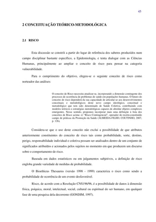 45
2 CONCEITUAÇÃO TEÓRICO-METODOLÓGICA
2.1 RISCO
Esta discussão se constrói a partir do lugar de referência dos saberes produzidos num
campo disciplinar bastante específico, a Epidemiologia, e tenta dialogar com as Ciências
Humanas, principalmente ao ampliar o conceito de risco para pensar na categoria
vulnerabilidade.
Para o cumprimento do objetivo, elegeu-se o seguinte conceito de risco como
norteador das análises:
O conceito de Risco necessita atualizar-se, incorporando a dimensão contingente dos
processos de ocorrência de problemas de saúde em populações humanas. O futuro do
conceito de risco dependerá da sua capacidade de articular-se aos desenvolvimentos
conceituais e metodológicos deste novo campo ideológico, conceitual e
metodológico que tem sido denominado de Saúde Coletiva, contribuindo com
modelos teóricos e estratégias metodológicas capazes de abordar objetos complexos
emergentes. Nesse sentido, propomos incorporar mais uma definição à lista dos
conceitos de Risco acima: e) “Risco Contingencial”, operador do recém-constituído
campo de práticas da Promoção da Saúde (ALMEIDA-FILHO; COUTINHO, 2007,
p. 126).
Considera-se que o uso deste conceito não exclui a possibilidade de que atributos
anteriormente constituintes do conceito de risco tais como probabilidade, sorte, destino,
perigo, responsabilidade individual e coletiva possam ser analisados dentro de um conjunto de
significados atribuídos e acionados pelos sujeitos no momento em que produzem um discurso
sobre o comportamento de risco.
Baseada em dados estatísticos ou em julgamentos subjetivos, a definição de risco
engloba grande variedade de medidas de probabilidade.
O Bioethicus Thesaurus (versão 1998 - 1999) caracteriza o risco como sendo a
probabilidade de ocorrência de um evento desfavorável.
Risco, de acordo com a Resolução CNS196/96, é a possibilidade de danos à dimensão
física, psíquica, moral, intelectual, social, cultural ou espiritual do ser humano, em qualquer
fase de uma pesquisa dela decorrente (GONDIM, 1997).
 