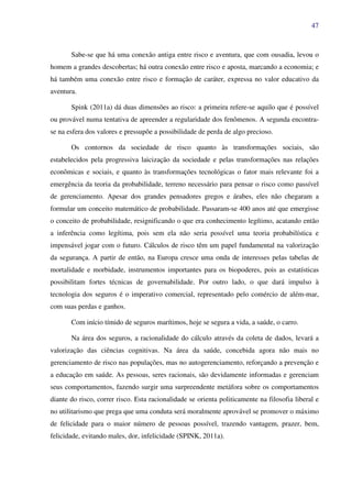47
Sabe-se que há uma conexão antiga entre risco e aventura, que com ousadia, levou o
homem a grandes descobertas; há outra conexão entre risco e aposta, marcando a economia; e
há também uma conexão entre risco e formação de caráter, expressa no valor educativo da
aventura.
Spink (2011a) dá duas dimensões ao risco: a primeira refere-se aquilo que é possível
ou provável numa tentativa de apreender a regularidade dos fenômenos. A segunda encontra-
se na esfera dos valores e pressupõe a possibilidade de perda de algo precioso.
Os contornos da sociedade de risco quanto às transformações sociais, são
estabelecidos pela progressiva laicização da sociedade e pelas transformações nas relações
econômicas e sociais, e quanto às transformações tecnológicas o fator mais relevante foi a
emergência da teoria da probabilidade, terreno necessário para pensar o risco como passível
de gerenciamento. Apesar dos grandes pensadores gregos e árabes, eles não chegaram a
formular um conceito matemático de probabilidade. Passaram-se 400 anos até que emergisse
o conceito de probabilidade, resignificando o que era conhecimento legítimo, acatando então
a inferência como legítima, pois sem ela não seria possível uma teoria probabilística e
impensável jogar com o futuro. Cálculos de risco têm um papel fundamental na valorização
da segurança. A partir de então, na Europa cresce uma onda de interesses pelas tabelas de
mortalidade e morbidade, instrumentos importantes para os biopoderes, pois as estatísticas
possibilitam fortes técnicas de governabilidade. Por outro lado, o que dará impulso à
tecnologia dos seguros é o imperativo comercial, representado pelo comércio de além-mar,
com suas perdas e ganhos.
Com início tímido de seguros marítimos, hoje se segura a vida, a saúde, o carro.
Na área dos seguros, a racionalidade do cálculo através da coleta de dados, levará a
valorização das ciências cognitivas. Na área da saúde, concebida agora não mais no
gerenciamento de risco nas populações, mas no autogerenciamento, reforçando a prevenção e
a educação em saúde. As pessoas, seres racionais, são devidamente informadas e gerenciam
seus comportamentos, fazendo surgir uma surpreendente metáfora sobre os comportamentos
diante do risco, correr risco. Esta racionalidade se orienta politicamente na filosofia liberal e
no utilitarismo que prega que uma conduta será moralmente aprovável se promover o máximo
de felicidade para o maior número de pessoas possível, trazendo vantagem, prazer, bem,
felicidade, evitando males, dor, infelicidade (SPINK, 2011a).
 
